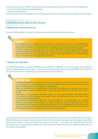Les entreprises auront à définir les conditions de renouvellement du contrat de travail en télétravail :
• à l’issue de la période de contractualisation
• par tacite reconduction.
La formalisation de la reconduction du contrat peut permettre un échange entre le salarié et le manager.



5. DEVOIRS DU SALARIÉ EN TÉLÉTRAVAIL


Le salarié télétravailleur est lié par l’entreprise dans les conditions de droit commun.




            Il est précisé que le collaborateur travaillant à son domicile reste lié à l’entreprise dans
            les conditions normales de la législation du travail (contrat de travail, loi et Convention
            Collective). Il bénéficie des mêmes droits et avantages que les salariés du siège social.
            En outre, comme cela est prévu dans son contrat de travail, le salarié doit se déplacer pour
            toutes les manifestations collectives où sa présence est nécessaire, telles que : élections
            des représentants du personnel, réunions internes, réunions générales, assemblées, fêtes,
            salons professionnels ainsi que chez nos clients…




Le salarié télétravailleur est dans l’obligation de respecter le calendrier qui a été fixé avec son employeur
quant à l’organisation de son travail : nombre et jours télétravaillés dans la période définie dans l’avenant
au contrat de travail et nombre de jours de présence dans l’entreprise.




            Le télétravail à domicile ne pourra être exercé que pour un minimum d’un jour par semaine
            et un maximum de 3 jours par semaine. Ces jours doivent être choisis d’un commun accord
            entre le collaborateur et son supérieur hiérarchique.
            Dans ces conditions, les collaborateurs bénéficiant du télétravail à domicile ainsi que le
            management s’engagent expressément à respecter par principe les jours fixés du commun
            accord.
            Cependant, si l’organisation du travail l’exige, les jours de télétravail à domicile définis
            d’un commun accord pourront être modifiés avec un délai de prévenance de 3 jours, sauf
            circonstances exceptionnelles.
            Les journées de télétravail à domicile non effectuées par le collaborateur de sa propre
            initiative ne pourront donner lieu à un crédit cumulé ou reporté ultérieurement. Il sera
            alors rappelé au collaborateur l’obligation de respecter ses engagements contractuels et les
            sanctions encourues le cas échéant. En revanche, les jours de télétravail à domicile effectués
            à la demande expresse du responsable pourront être reportés.




Les négociateurs peuvent avoir intérêt à introduire une certaine souplesse dans la détermination des jours
télétravaillés pour intégrer les contraintes du collectif de travail qui ne peuvent pas être toujours planifiées
(rendez-vous clients au sein de l’entreprise, réunion de travail, …). La notion de régularité doit pouvoir
être appréciée sur une période à définir entre les 2 parties (semaine, mois) car le télétravail doit rester un
instrument de flexibilité.


                                                               ORSE - Etat des lieux des pratiques de négociation
                                                               sur le télétravail dans les entreprises en France    P 27
 