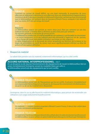 L’avenant au contrat de travail définit, sur une base mensuelle, la proportion de jours
                 effectués en télétravail à domicile et ceux effectués dans son établissement d’appartenance,
                 (minimum de 60 % des jours travaillés en télétravail à domicile), sachant qu’il est recommandé
                 que le télétravailleur soit présent dans les bureaux d’Oracle France auxquels il est rattaché
                 pour au moins 20 % de son temps de travail.


                 Régularité
                 Le télétravailleur exerce son activité au moins deux jours fixes par semaine sur son lieu
                 habituel de travail ; il l’exerce donc à distance au plus trois jours par semaine.
                 De manière générale, la nécessité de service prime :
                   le télétravail ne constitue pas un motif acceptable de non assistance à une formation ou une réunion
                   un retour temporaire sur le site habituel peut être demandé à l’agent en cas de : pannes,
                   sous charge de travail exécutable à distance, surcharge sur site, urgences...
                 Le délai d’application de la demande de retour temporaire est fonction de la nature et du
                 degré de prévisibilité du motif du retour mais aussi significativement inférieur au délai de
                 préavis d’interruption définitive.




           Le salarié doit prendre soin du matériel, notamment informatique, qui lui a été confié.

                                                                      Art 7
       En cas de panne ou de mauvais fonctionnement des équipements de travail, le télétravailleur doit en
       aviser immédiatement l’entreprise suivant les modalités fixées par celle-ci.
       Le télétravailleur prend soin des équipements qui lui sont confiés.




                 Le télétravailleur prend soin de l’équipement qui lui est confié. Il prévient immédiatement
                 son responsable hiérarchique en cas de panne, de mauvais fonctionnement, de détérioration,
                 de perte ou de vol du matériel mis à disposition.


           L’entreprise, dans le cas où elle fournit le matériel informatique, peut prévoir de restreindre son
           utilisation à un usage exclusivement professionnel.




                 Ce matériel (…) restera l’entière propriété d’Alcatel-Lucent France. Il devra être utilisé dans
                 un cadre strictement professionnel.


                 Le matériel et l’accès aux réseaux doivent être utilisés dans le cadre strictement professionnel.
                 Le télétravailleur ne peut utiliser un autre matériel que celui qui lui est fourni par l’entreprise.




n
e   P 28
 