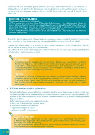C’est d’autant plus nécessaire que le télétravail crée aussi une intrusion dans la vie familiale. Le
       télétravailleur peut générer des contraintes pour ses proches (conjoint, enfants, amis) : annexion
       de l’espace de vie, nuisances sonores, exigences de discrétion quand par exemple le salarié est au
       téléphone.



           Témoignages de salariés en télétravail :
           « Il faut absolument avoir une pièce dédiée, c’est indispensable ; c’est très important d’avoir un
           espace personnel qui me rappelle mon travail et pas forcément agréablement d’ailleurs. Quand on
           a beaucoup de place, ce n’est pas un problème, mais si c’est petit, ça peut devenir insupportable,
           énervant pour soi-même ou son entourage (et avec les enfants en plus) »
           « Il faut impérativement se réserver une pièce pour le télétravail : pour distinguer les différents
           moments de la journée »


       En matière d’aménagement des locaux, toutes les obligations pesant habituellement sur l’entreprise ne
       sont cependant et bien évidemment pas transposables à l’identique au domicile du salarié.

       Le dilemme de l’entreprise porte alors sur la transposition des normes de sécurité existantes dans les
       locaux de l’entreprise au domicile du télétravailleur.
       Le Code du travail laisse à l’employeur une certaine marge de manœuvre en évoquant l’obligation
       « d’adaptation » des mesures de sécurité.




                  L’entreprise, qui a des obligations légales en matière d’hygiène, de sécurité et de conditions
                  de travail à l’égard de l’ensemble de ses collaborateurs, doit pouvoir s’assurer que le
                  collaborateur en situation de télétravail exerce sa mission dans des conditions conformes.
                  Toutes les obligations pesant sur les locaux d’une entreprise ne sont pas transposables à
                  l’identique au sein du domicile d’un collaborateur.


                  Considérant le caractère privé et donc inviolable du domicile de télétravailleur, certaines
                  obligations légales en matière d’hygiène et de sécurité n’y sont pas toutes transposables à
                  l’identique. Il peut s’agir à titre d’exemple de l’interdiction de fumer, de mise à disposition
                  d’un vestiaire, de l’affichage d’un plan d’évacuation, du respect des couloirs d’accès dédiés
                  aux secours,…



            Le télétravail se faisant sans possibilité de vérification régulière par l’entreprise que le salarié travaille bien
            dans des conditions qui ne risquent pas d’être nuisibles à sa santé, des entreprises prévoient pour les télé-
            travailleurs des formations spécifiques, ou au moins de l’information, sur ces questions d’aménagement de
            l’espace de travail.
            La formation pourra porter sur les points suivants :
            • diagnostic de la sécurité du poste de travail
            • pratique de l’écran de visualisation
            • ergonomie du poste de travail
            • aptitude à travailler en autonomie.



                 Une formation sur la « Santé et la sécurité au poste de travail » dans le cadre du télétravail
                 à domicile sera dispensée à tout télétravailleur. Celle-ci est dispensée par Alcatel-Lucent
                 University, sous forme d’e-learning.
                 Une note d’informations relative aux écrans de visualisation sera remise à chaque nouveau
                 télétravailleur avant l’entrée effective en télétravail.

n
e   P 30
 