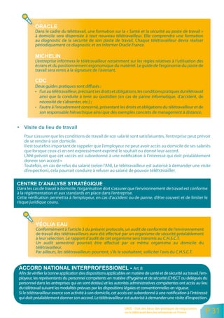 Dans le cadre du télétravail, une formation sur la « Santé et la sécurité au poste de travail »
           à domicile sera dispensée à tout nouveau télétravailleur. Elle comprendra une formation
           au diagnostic de la sécurité de son poste de travail. Chaque télétravailleur devra réaliser
           périodiquement ce diagnostic et en informer Oracle France.


           L’entreprise informera le télétravailleur notamment sur les règles relatives à l’utilisation des
           écrans et du positionnement ergonomique du matériel. Le guide de l’ergonomie du poste de
           travail sera remis à la signature de l’avenant.


           Deux guides pratiques sont diffusés :
           • l’un au télétravailleur, précisant ses droits et obligations, les conditions pratiques du télétravail
             ainsi que la conduite à tenir au quotidien (en cas de panne informatique, d’accident, de
             nécessité de s’absenter, etc.) ;
           • l’autre à l’encadrement concerné, présentant les droits et obligations du télétravailleur et de
             son responsable hiérarchique ainsi que des exemples concrets de management à distance.




    Pour s’assurer que les conditions de travail de son salarié sont satisfaisantes, l’entreprise peut prévoir
    de se rendre à son domicile.
    Il est toutefois important de rappeler que l’employeur ne peut avoir accès au domicile de ses salariés
    que lorsque ceux-ci en ont expressément exprimé le souhait ou donné leur accord.
    L’ANI prévoit que cet «accès est subordonné à une notification à l’intéressé qui doit préalablement
    donner son accord »
    Toutefois, en cas de refus du salarié (selon l’ANI, Le télétravailleur est autorisé à demander une visite
    d’inspection), cela pourrait conduire à refuser au salarié de pouvoir télétravailler.


Dans les cas de travail à domicile, l’organisation doit s’assurer que l’environnement de travail est conforme
à la réglementation et aux standards en place dans l’entreprise.
Cette vérification permettra à l’employeur, en cas d’accident ou de panne, d’être couvert et de limiter le
risque juridique couru.




           Conformément à l’article 3 du présent protocole, un audit de conformité de l’environnement
           de travail des télétravailleurs aura été effectué par un organisme de sécurité préalablement
           à leur sélection. Le rapport d’audit de cet organisme sera transmis au C.H.S.C.T.
           Un audit semestriel pourrait être effectué par ce même organisme au domicile du
           télétravailleur.
           Par ailleurs, les télétravailleurs pourront, s’ils le souhaitent, solliciter l’avis du C.H.S.C.T.


                                                                         Art. 8:
 Afin de vérifier la bonne application des dispositions applicables en matière de santé et de sécurité au travail, l’em-
 ployeur, les représentants du personnel compétents en matière d’hygiène et de sécurité (CHSCT ou délégués du
 personnel dans les entreprises qui en sont dotées) et les autorités administratives compétentes ont accès au lieu
 du télétravail suivant les modalités prévues par les dispositions légales et conventionnelles en vigueur.
 Si le télétravailleur exerce son activité à son domicile, cet accès est subordonné à une notification à l’intéressé
 qui doit préalablement donner son accord. Le télétravailleur est autorisé à demander une visite d’inspection.

                                                                   ORSE - Etat des lieux des pratiques de négociation
                                                                   sur le télétravail dans les entreprises en France    P 31
 