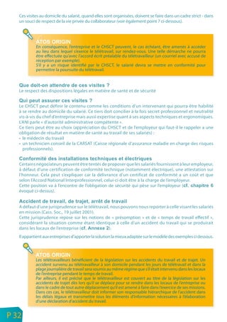 Ces visites au domicile du salarié, quand elles sont organisées, doivent se faire dans un cadre strict - dans
       un souci de respect de la vie privée du collaborateur (voir également point 7 ci-dessous).




                En conséquence, l’entreprise et le CHSCT peuvent, le cas échéant, être amenés à accéder
                au lieu dans lequel s’exerce le télétravail, sur rendez-vous. Une telle démarche ne pourra
                être effectuée qu’avec l’accord écrit préalable du télétravailleur (un courriel avec accusé de
                réception par exemple).
                S’il y a un risque identifié par le CHSCT, le salarié devra se mettre en conformité pour
                permettre la poursuite du télétravail.



       Le respect des dispositions légales en matière de santé et de sécurité


       Le CHSCT peut définir le contenu comme les conditions d’un intervenant qui pourra être habilité
       à se rendre au domicile du salarié. Ce tiers doit concilier à la fois secret professionnel et neutralité
       vis-à-vis du chef d’entreprise mais aussi expertise quant à ses aspects techniques et ergonomiques.
       L’ANI parle « d’autorité administrative compétente ».
       Ce tiers peut être au choix (appréciation du CHSCT et de l’employeur qui faut-il le rappeler a une
       obligation de résultat en matière de santé au travail de ses salariés) :
       • le médecin du travail
       • un technicien conseil de la CARSAT (Caisse régionale d’assurance maladie en charge des risques
         professionnels).


       Certains négociateurs peuvent être tentés de proposer que les salariés fournissent à leur employeur,
       à défaut d’une certification de conformité technique (notamment électrique), une attestation sur
       l’honneur. Cela peut s’expliquer car la délivrance d’un certificat de conformité a un coût et que
       selon l’Accord National Interprofessionnel, celui-ci doit être à la charge de l’employeur.
       Cette position va à l’encontre de l’obligation de sécurité qui pèse sur l’employeur (
       évoqué ci-dessus).


       A défaut d’une jurisprudence sur le télétravail, nous pouvons nous reporter à celle visant les salariés
       en mission (Cass. Soc., 19 juillet 2001).
       Cette jurisprudence repose sur les notions de « présomption » et de « temps de travail effectif »,
       considérant la situation comme étant identique à celle d’un accident du travail qui se produirait
       dans les locaux de l’entreprise (               ).
       Il appartient aux entreprises d’apporter la solution la mieux adaptée sur le modèle des exemples ci dessous.




                Les télétravailleurs bénéficient de la législation sur les accidents du travail et de trajet. Un
                accident survenu au télétravailleur à son domicile pendant les jours de télétravail et dans la
                plage journalière de travail sera soumis au même régime que s’il était intervenu dans les locaux
                de l’entreprise pendant le temps de travail.
                Par ailleurs, il est précisé que le télétravailleur est couvert au titre de la législation sur les
                accidents de trajet dès lors qu’il se déplace pour se rendre dans les locaux de l’entreprise ou
                dans le cadre de tout autre déplacement qu’il est amené à faire dans l’exercice de ses missions.
                Dans ces cas, le télétravailleur doit informer son responsable hiérarchique de l’accident dans
                les délais légaux et transmettre tous les éléments d’information nécessaires à l’élaboration
                d’une déclaration d’accident du travail.

n
e   P 32
 