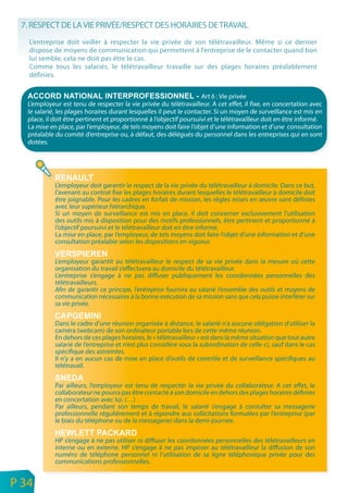 7. RESPECT DE LA VIE PRIVÉE/RESPECT DES HORAIRES DE TRAVAIL
       L’entreprise doit veiller à respecter la vie privée de son télétravailleur. Même si ce dernier
       dispose de moyens de communication qui permettent à l’entreprise de le contacter quand bon
       lui semble, cela ne doit pas être le cas.
       Comme tous les salariés, le télétravailleur travaille sur des plages horaires préalablement
       définies.


                                                                         Art 6 : Vie privée
       L’employeur est tenu de respecter la vie privée du télétravailleur. A cet effet, il fixe, en concertation avec
       le salarié, les plages horaires durant lesquelles il peut le contacter. Si un moyen de surveillance est mis en
       place, il doit être pertinent et proportionné à l’objectif poursuivi et le télétravailleur doit en être informé.
       La mise en place, par l’employeur, de tels moyens doit faire l’objet d’une information et d’une consultation
       préalable du comité d’entreprise ou, à défaut, des délégués du personnel dans les entreprises qui en sont
       dotées.




                 L’employeur doit garantir le respect de la vie privée du télétravailleur à domicile. Dans ce but,
                 l’avenant au contrat fixe les plages horaires durant lesquelles le télétravailleur à domicile doit
                 être joignable. Pour les cadres en forfait de mission, les règles mises en œuvre sont définies
                 avec leur supérieur hiérarchique.
                 Si un moyen de surveillance est mis en place, il doit concerner exclusivement l’utilisation
                 des outils mis à disposition pour des motifs professionnels, être pertinent et proportionné à
                 l’objectif poursuivi et le télétravailleur doit en être informé.
                 La mise en place, par l’employeur, de tels moyens doit faire l’objet d’une information et d’une
                 consultation préalable selon les dispositions en vigueur.

                 L’employeur garantit au télétravailleur le respect de sa vie privée dans la mesure où cette
                 organisation du travail s’effectuera au domicile du télétravailleur.
                 L’entreprise s’engage à ne pas diffuser publiquement les coordonnées personnelles des
                 télétravailleurs.
                 Afin de garantir ce principe, l’entreprise fournira au salarié l’ensemble des outils et moyens de
                 communication nécessaires à la bonne exécution de sa mission sans que cela puisse interférer sur
                 sa vie privée.

                 Dans le cadre d’une réunion organisée à distance, le salarié n’a aucune obligation d’utiliser la
                 caméra (webcam) de son ordinateur portable lors de cette même réunion.
                 En dehors de ces plages horaires, le « télétravailleur » est dans la même situation que tout autre
                 salarié de I’entreprise et n’est plus considéré sous la subordination de celle-ci, sauf dans le cas
                 spécifique des astreintes.
                 II n’y a en aucun cas de mise en place d’outils de contrôle et de surveillance spécifiques au
                 télétravail.

                 Par ailleurs, l’employeur est tenu de respecter la vie privée du collaborateur. A cet effet, le
                 collaborateur ne pourra pas être contacté à son domicile en dehors des plages horaires définies
                 en concertation avec lui. (…)
                 Par ailleurs, pendant son temps de travail, le salarié s’engage à consulter sa messagerie
                 professionnelle régulièrement et à répondre aux sollicitations formulées par l’entreprise (par
                 le biais du téléphone ou de la messagerie) dans la demi-journée.

                 HP s’engage à ne pas utiliser ni diffuser les coordonnées personnelles des télétravailleurs en
                 interne ou en externe. HP s’engage à ne pas imposer au télétravailleur la diffusion de son
                 numéro de téléphone personnel ni l’utilisation de sa ligne téléphonique privée pour des
                 communications professionnelles.

n
e   P 34
 