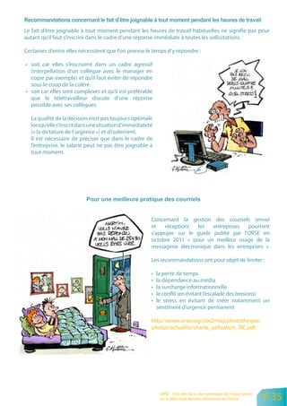 Le fait d’être joignable à tout moment pendant les heures de travail habituelles ne signifie pas pour
autant qu’il faut s’inscrire dans le cadre d’une réponse immédiate à toutes les sollicitations.

Certaines d’entre elles nécessitent que l’on prenne le temps d’y répondre :

• soit car elles s’inscrivent dans un cadre agressif
  (interpellation d’un collègue avec le manager en
  copie par exemple) et qu’il faut éviter de répondre
  sous le coup de la colère
• soit car elles sont complexes et qu’il est préférable
  que le télétravailleur discute d’une réponse
  possible avec ses collègues.

  La qualité de la décision n’est pas toujours optimale
  lorsqu’elle s’inscrit dans une situation d’immédiateté
  (« la dictature de l’urgence ») et d’isolement.
  Il est nécessaire de préciser que dans le cadre de
  l’entreprise, le salarié peut ne pas être joignable à
  tout moment.




                                                       Concernant la gestion des courriels (envoi
                                                       et   réception)   les   entreprises   pourront
                                                       s’appuyer sur le guide publié par l’ORSE en
                                                       octobre 2011 « pour un meilleur usage de la
                                                       messagerie électronique dans les entreprises ».

                                                       Les recommandations ont pour objet de limiter :

                                                       •   la perte de temps
                                                       •   la dépendance au média
                                                       •   la surcharge informationnelle
                                                       •   le conflit (en évitant l’escalade des tensions)
                                                       •   le stress en évitant de créer notamment un
                                                           sentiment d’urgence permanent

                                                       http://www.orse.org/site2/maj/phototheque/
                                                       photos/actualite/charte_utilisation_TIC.pdf




                                                            ORSE - Etat des lieux des pratiques de négociation
                                                            sur le télétravail dans les entreprises en France    P 35
 