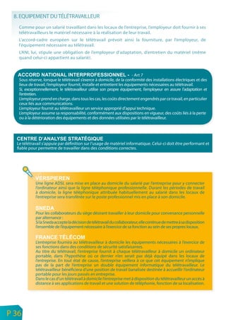8. EQUIPEMENT DU TÉLÉTRAVAILLEUR
       Comme pour un salarié travaillant dans les locaux de l’entreprise, l’employeur doit fournir à ses
       télétravailleurs le matériel nécessaire à la réalisation de leur travail.
       L’accord-cadre européen sur le télétravail prévoit ainsi la fourniture, par l’employeur, de
       l’équipement nécessaire au télétravail.
       L’ANI, lui, stipule une obligation de l’employeur d’adaptation, d’entretien du matériel (même
       quand celui-ci appartient au salarié).


                                                                             - Art 7
       Sous réserve, lorsque le télétravail s’exerce à domicile, de la conformité des installations électriques et des
       lieux de travail, l’employeur fournit, installe et entretient les équipements nécessaires au télétravail.
       Si, exceptionnellement, le télétravailleur utilise son propre équipement, l’employeur en assure l’adaptation et
       l’entretien.
       L’employeur prend en charge, dans tous les cas, les coûts directement engendrés par ce travail, en particulier
       ceux liés aux communications.
       L’employeur fournit au télétravailleur un service approprié d’appui technique.
       L’employeur assume sa responsabilité, conformément aux dispositions en vigueur, des coûts liés à la perte
       ou à la détérioration des équipements et des données utilisées par le télétravailleur.




      Le télétravail s’appuie par définition sur l’usage de matériel informatique. Celui-ci doit être performant et
      fiable pour permettre de travailler dans des conditions correctes.




                Une ligne ADSL sera mise en place au domicile du salarié par l’entreprise pour y connecter
                l’ordinateur ainsi que la ligne téléphonique professionnelle. Durant les périodes de travail
                à domicile, la ligne téléphonique attribuée habituellement au salarié dans les locaux de
                l’entreprise sera transférée sur le poste professionnel mis en place à son domicile.


                Pour les collaborateurs du siège désirant travailler à leur domicile pour convenance personnelle
                par alternance :
                Si la Sneda accepte la décision de télétravail du collaborateur, elle continue de mettre à sa disposition
                l’ensemble de l’équipement nécessaire à l’exercice de sa fonction au sein de ses propres locaux.


                L’entreprise fournira au télétravailleur à domicile les équipements nécessaires à l’exercice de
                ses fonctions dans des conditions de sécurité satisfaisantes.
                Au titre du télétravail, l’entreprise fournit à chaque télétravailleur à domicile un ordinateur
                portable, dans l’hypothèse où ce dernier n’en serait pas déjà équipé dans les locaux de
                l’entreprise. En tout état de cause, l’entreprise veillera à ce que cet équipement n’implique
                pas de la part de l’entreprise un double équipement informatique du télétravailleur. Le
                télétravailleur bénéficiera d’une position de travail banalisée destinée à accueillir l’ordinateur
                portable pour les jours passés en entreprise.
                Dans le cas d’un télétravail à domicile l’entreprise met à disposition du télétravailleur un accès à
                distance à ses applications de travail et une solution de téléphonie, fonction de sa localisation.




n
e   P 36
 