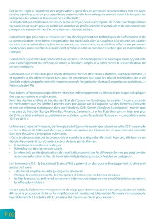 Cet accord signé à l’unanimité des organisations syndicales et patronales représentatives met en avant
     tous les bénéfices que l’on peut attendre de cette nouvelle forme d’organisation du travail à la fois pour les
     entreprises, les salariés et l’ensemble de la collectivité :
     « Considérant que le télétravail constitue à la fois un moyen pour les entreprises de moderniser l’organisation
     du travail et un moyen pour les salariés de concilier vie professionnelle et vie sociale et de leur donner une
     plus grande autonomie dans l’accomplissement de leurs tâches ;

     Considérant que pour tirer le meilleur parti du développement des technologies de l’information et de
     la communication, cette forme d’organisation du travail doit allier sa souplesse à la sécurité des salariés
     de sorte que la qualité des emplois soit accrue et que, notamment, les possibilités offertes aux personnes
     handicapées sur le marché du travail soient renforcées tant en matière d’insertion que de maintien dans
     l’emploi ;

     Considérant que le télétravail peut constituer un facteur de développement économique et une opportunité
     pour l’aménagement du territoire de nature à favoriser l’emploi et à lutter contre la «désertification» de
     certains territoires ;

     Constatant que le télétravail peut revêtir différentes formes (télétravail à domicile, télétravail nomade,...)
     et répondre à des objectifs variés tant pour les entreprises que pour les salariés (conciliation de la vie
     familiale et de la vie professionnelle, modernisation de l’organisation du travail, organisation spécifique...)»
     Préambule de l’ANI.

     Pour autant, la France peut apparaître en retard sur le développement du télétravail par rapport à la plupart
     des pays européens et anglo-saxons.
     Selon les derniers chiffres du Secrétariat d’Etat de l’Economie Numérique, les salariés français concernés
     ne représentent que 9% (chiffre à prendre avec précaution car ils s’appuient sur des éléments d’enquête
     et non des éléments statistiques) alors que l’étude du CAS (Centre d’Analyses Stratégiques) montre que
     « les pays du Nord de l’Europe (Pays-Bas, Finlande, Danemark…) et les États-Unis sont en tête avec plus
     de 20 % de télétravailleurs actuellement en activité », quand le reste de l’Europe en « comptabilise entre
     15 % et 20 % ».

     Le Ministre chargé de l’industrie, de l’énergie et de l’économie numérique a lancé en juillet 2011 une étude
     sur les pratiques de télétravail dans les grandes entreprises qui s’appuie sur un questionnaire présenté
     dans une douzaine d’entreprises volontaires.
     « Cette étude aura pour but de promouvoir et étendre la pratique du télétravail. Pour cela, elle fournira un
     état des lieux général qui s’orientera autour de trois grands thèmes :
     • le repérage des meilleures pratiques ;
     • l’identification des facteurs de succès ;
     • l’analyse de la variété des situations de travail à distance ainsi que les différentes formes que peut prendre
         ce dernier en fonction du lieu de travail (domicile, télécentre, bureaux flexibles ou partagés) ».

     Le 14 novembre 2011, le Secrétaire d’Etat aux PME a présenté un plan pour le développement du télétravail
     autour de 3 axes :
     • « clarifier et simplifier le cadre juridique du télétravail
     • informer les salariés, conseiller les entreprises et promouvoir les bonnes pratiques
     • faciliter le recours au télétravail, notamment à destination des personnes à mobilité réduite, en rendant
         les offres plus visibles ».

     De son coté, le Parlement vient récemment de réagir pour donner un cadre législatif au télétravail (article
     40 bis de la proposition de loi sur la simplification administrative). L’Assemblée Nationale s’est prononcée
     favorablement le 12 octobre 2011. Le texte a été transmis au Sénat pour examen.



n
e   P 02
 