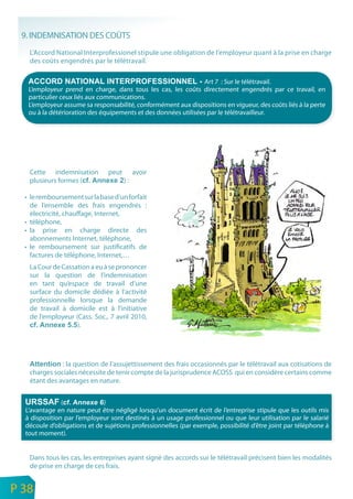 9. INDEMNISATION DES COÛTS
       L’Accord National Interprofessionel stipule une obligation de l’employeur quant à la prise en charge
       des coûts engendrés par le télétravail.

                                                                     Art 7 : Sur le télétravail.
       L’employeur prend en charge, dans tous les cas, les coûts directement engendrés par ce travail, en
       particulier ceux liés aux communications.
       L’employeur assume sa responsabilité, conformément aux dispositions en vigueur, des coûts liés à la perte
       ou à la détérioration des équipements et des données utilisées par le télétravailleur.




       Cette indemnisation         peut        avoir
       plusieurs formes (                 ):

      • le remboursement sur la base d’un forfait
        de l’ensemble des frais engendrés :
        électricité, chauffage, Internet,
      • téléphone,
      • la prise en charge directe des
        abonnements Internet, téléphone,
      • le remboursement sur justificatifs de
        factures de téléphone, Internet,…
       La Cour de Cassation a eu à se prononcer
       sur la question de l’indemnisation
       en tant qu’espace de travail d’une
       surface du domicile dédiée à l’activité
       professionnelle lorsque la demande
       de travail à domicile est à l’initiative
       de l’employeur (Cass. Soc., 7 avril 2010,
                       ).




                  : la question de l’assujettissement des frais occasionnés par le télétravail aux cotisations de
       charges sociales nécessite de tenir compte de la jurisprudence ACOSS qui en considère certains comme
       étant des avantages en nature.


                   (             )
      L’avantage en nature peut être négligé lorsqu’un document écrit de l’entreprise stipule que les outils mis
      à disposition par l’employeur sont destinés à un usage professionnel ou que leur utilisation par le salarié
      découle d’obligations et de sujétions professionnelles (par exemple, possibilité d’être joint par téléphone à
      tout moment).


       Dans tous les cas, les entreprises ayant signé des accords sur le télétravail précisent bien les modalités
       de prise en charge de ces frais.

n
e   P 38
 