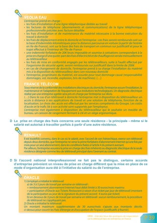 L’entreprise prend en charge :
• les frais d’installation d’une ligne téléphonique dédiée au travail
• les factures de téléphone (abonnements et communications) de la ligne téléphonique
  professionnelle précitée avec facture détaillée
• les frais d’installation et de maintenance du matériel nécessaire à la bonne exécution du
  travail à domicile
• les frais de déplacement entre le domicile et l’entreprise : ces frais seront remboursés soit sur
  la base d’indemnités kilométriques pour la distance parcourue en voiture (à partir de l’entrée
  en Ile-de-France), soit sur la base des frais de transport en commun sur justificatif et pour le
  trajet effectué à l’intérieur de l’Ile-de-France
• une indemnité forfaitaire de 20€ bruts imposable et soumise à cotisations correspondant à la
  prise en charge d’une quote-part des frais d’électricité et de chauffage est versée mensuellement
  au télétravailleur
• les frais de mise en conformité engagés par les télétravailleurs, suite à l’audit effectué par
  l’organisme de sécurité agréé, seront remboursés sur justificatif dans la limite de 200€
• en cas de changement de domicile, l’entreprise prend à sa charge l’installation du matériel
  mis à la disposition du télétravailleur dans son nouveau domicile
• l’entreprise, propriétaire du matériel, est assurée pour tout dommage causé (responsabilité
  dommages, vol, incendie, explosion, bris de machines). […]


Sous réserve de la conformité des installations électriques du domicile, l’entreprise assure l’installation, la
maintenance et l’adaptation de l’équipement aux évolutions technologiques. Un diagnostic électrique
réalisé par une entreprise agréée sera pris en charge par l’entreprise sur devis.
(…) Dans le cas d’un télétravail à domicile l’entreprise met à disposition du télétravailleur un
accès à distance à ses applications de travail et une solution de téléphonie, fonction de sa
localisation. Le choix des accès est effectué par les services compétents du Groupe. Les coûts
d’accès et le trafic lié à son activité sont supportés par l’employeur.
L’entreprise met également à disposition du télétravailleur qui le souhaite un meuble de
bureau, un caisson de rangement fermant à clé et un siège ergonomique.




Il est toutefois convenu, dans le cas où le salarié, avec l’accord de son hiérarchique, exerce son télétravail
depuis deux domiciles, que l’entreprise ne verse la prime forfaitaire d’abonnement Internet qu’une fois par
mois pour un seul abonnement, dans les conditions fixées à l’article 4 du présent avenant.
Par ailleurs, l’entreprise assurera la prise en charge des frais inhérents au diagnostic électrique de la seule
résidence désignée comme lieu de télétravail principal dans l’avenant au contrat.




1) L’employé a initialisé le télétravail
   a) de 3 à 5 jours de travail par semaine en télétravail :
   = remboursement abonnement Internet haut débit limité à 30 euros/mois maximu
   = participation d’Oracle aux Tickets Restaurant à raison d’un ticket par jour de télétravail (montant
   de la participation au jour de la signature du présent accord : 4 euros par ticket)
   b) en dessous de 3 jours de travail par semaine en télétravail : aucun remboursement, la procédure
   de télétravail ne s’appliquant pas.
2) Oracle a initialisé le télétravail
Un montant maximum supplémentaire de 30 euros/mois s’ajoute aux montants décrits
ci-dessus pour couvrir les frais d’énergie et d’occupation de l’espace (justificatifs à fournir).

                                                           ORSE - Etat des lieux des pratiques de négociation
                                                           sur le télétravail dans les entreprises en France      P 39
 