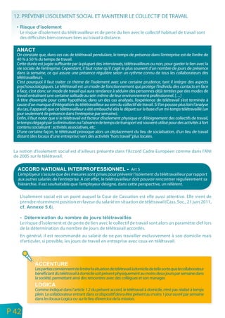 12. PRÉVENIR L’ISOLEMENT SOCIAL ET MAINTENIR LE COLLECTIF DE TRAVAIL

        Le risque d’isolement du télétravailleur et de perte du lien avec le collectif habituel de travail sont
        des difficultés bien connues liées au travail à distance.


      On constate que, dans ces cas de télétravail pendulaire, le temps de présence dans l’entreprise est de l’ordre de
      40 % à 50 % du temps de travail.
      Cette durée est jugée suffisante par la plupart des interviewés, télétravailleurs ou non, pour garder le lien avec la
      vie sociale de l’entreprise. Cependant, il faut noter qu’il s’agit le plus souvent d’un nombre de jours de présence
      dans la semaine, ce qui assure une présence régulière selon un rythme connu de tous les collaborateurs des
      télétravailleurs.
      C’est pourquoi il faut traiter ce thème de l’isolement avec une certaine prudence, tant il intègre des aspects
      psychosociologiques. Le télétravail est un mode de fonctionnement qui protège l’individu des contacts en face
      à face, c’est donc un mode de travail qui aura tendance à séduire des personnes déjà tentées par des modes de
      travail entraînant une certaine solitude au sein même de leur environnement professionnel. […]
      A titre d’exemple pour cette hypothèse, dans un des cas analysés, l’expérience de télétravail s’est terminée à
      cause d’un manque d’intégration du télétravailleur au sein du collectif de travail. Si l’on pousse plus loin l’analyse
      du cas, il apparaît que ce télétravailleur a été embauché dès le départ sur la base d’un mi-temps télétravaillé (un
      jour seulement de présence dans l’entreprise par semaine).
      Enfin, il faut noter que si le télétravail est facteur d’isolement physique et d’éloignement des collectifs de travail,
      le temps dégagé par la diminution ou l’absence de temps de transport est souvent utilisé pour des activités à fort
      contenu socialisant : activités associatives, etc.
      D’une certaine façon, le télétravail provoque alors un déplacement du lieu de socialisation, d’un lieu de travail
      distant (des locaux d’une entreprise) vers des activités “hors travail” plus locales.


     La notion d’isolement social est d’ailleurs présente dans l’Accord Cadre Européen comme dans l’ANI
     de 2005 sur le télétravail.

                                                                           Art 5
       L’employeur s’assure que des mesures sont prises pour prévenir l’isolement du télétravailleur par rapport
       aux autres salariés de l’entreprise. A cet effet, le télétravailleur doit pouvoir rencontrer régulièrement sa
       hiérarchie. Il est souhaitable que l’employeur désigne, dans cette perspective, un référent.

        L’isolement social est un point auquel la Cour de Cassation est elle aussi attentive. Elle vient de
        prendre récemment position en faveur du salarié en situation de télétravail (Cass. Soc., 21 juin 2011,
                        ).


        Le risque d’isolement et de perte de lien avec le collectif de travail sont alors un paramètre clef lors
        de la détermination du nombre de jours de télétravail accordés.
        En général, il est recommandé au salarié de ne pas travailler exclusivement à son domicile mais
        d’articuler, si possible, les jours de travail en entreprise avec ceux en télétravail.




                 Les parties conviennent de limiter la situation de télétravail à domicile de telle sorte que le collaborateur
                 bénéficiant du télétravail à domicile soit présent physiquement au moins deux jours par semaine dans
                 la société, permettant ainsi des rencontres avec des collègues et son manager.

                 Comme indiqué dans l’article 1.2 du présent accord, le télétravail à domicile, n’est pas réalisé à temps
                 plein. Le collaborateur entrant dans ce dispositif devra être présent au moins 1 jour ouvré par semaine
                 dans les locaux Logica ou sur le lieu d’exercice de la mission.

n
e   P 42
 