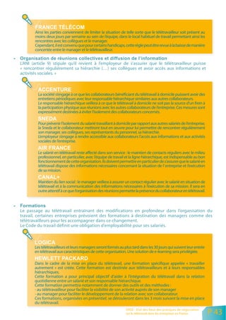 Ainsi les parties conviennent de limiter la situation de telle sorte que le télétravailleur soit présent au
       moins deux jours par semaine au sein de l’équipe, dans le local habituel de travail permettant ainsi les
       rencontres avec les collègues et le manager.
       Cependant, il est convenu que pour certains handicaps, cette règle peut être revue à la baisse de manière
       concertée entre le manager et le télétravailleur.


L’ANI (article 9) stipule qu’il revient à l’employeur de s’assurer que le télétravailleur puisse
« rencontrer régulièrement sa hiérarchie (…) ses collègues et avoir accès aux informations et
activités sociales. »



         La société s’engage à ce que les collaborateurs bénéficiant du télétravail à domicile puissent avoir des
         entretiens périodiques avec leur responsable hiérarchique similaires aux autres collaborateurs.
         Le responsable hiérarchique veillera à ce que le télétravail à domicile ne soit pas la source d’un frein à
         la participation physique aux réunions avec les autres collaborateurs de l’entreprise. Ces mesures sont
         expressément destinées à éviter l’isolement des collaborateurs concernés.

         Pour prévenir l’isolement du salarié travaillant à domicile par rapport aux autres salariés de l’entreprise,
         la Sneda et le collaborateur mettront tout en œuvre pour lui permettre de rencontrer régulièrement
         son manager, ses collègues, ses représentants du personnel, sa hiérarchie.
         L’employeur s’engage à rendre accessible aux collaborateurs l’accès aux informations et aux activités
         sociales de l’entreprise.

         Le salarié en télétravail reste affecté dans son service : le maintien de contacts réguliers avec le milieu
         professionnel, en particulier, avec l’équipe de travail et la ligne hiérarchique, est indispensable au bon
         fonctionnement de cette organisation. Ils doivent permettre en particulier de s’assurer que le salarié en
         télétravail dispose des informations nécessaires concernant la situation de I’ entreprise et I’exécution
         de sa mission.

         Maintien du lien social : le manager veillera à assurer un contact régulier avec le salarié en situation de
         télétravail et à la communication des informations nécessaires à l’exécution de sa mission. Il sera en
         outre attentif à ce que l’organisation des réunions permette la présence du collaborateur en télétravail.



Le passage au télétravail entraînant des modifications en profondeur dans l’organisation du
travail, certaines entreprises prévoient des formations à destination des managers comme des
télétravailleurs pour les accompagner dans ce changement.
Le Code du travail définit une obligation d’employabilité pour ses salariés.



       Les télétravailleurs et leurs managers seront formés au plus tard dans les 30 jours qui suivent leur entrée
       en télétravail aux caractéristiques de cette organisation. Une solution de e-learning sera privilégiée.

       Dans le cadre de la mise en place du télétravail, une formation spécifique appelée « travailler
       autrement » est créée. Cette formation est destinée aux télétravailleurs et à leurs responsables
       hiérarchiques.
       Cette formation a pour principal objectif d’aider à l’intégration du télétravail dans la relation
       quotidienne entre un salarié et son responsable hiérarchique.
       Cette formation permettra notamment de donner des outils et des méthodes :
       - au télétravailleur pour faciliter la visibilité de son activité auprès de son manager
       - au manager pour faciliter le développement de la relation avec son collaborateur.
       Ces formations, organisées en présentiel, se dérouleront dans les 3 mois suivant la mise en place
       du télétravail.
                                                                 ORSE - Etat des lieux des pratiques de négociation
                                                                 sur le télétravail dans les entreprises en France      P 43
 