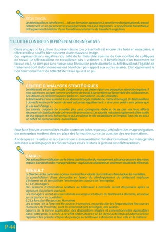 ATOS ORIGIN
               Les télétravailleurs bénéficient (…) d’une formation appropriée à cette forme d’organisation du travail
               notamment en ce qui concerne les équipements mis à leur disposition. Le responsable hiérarchique
               doit également bénéficier d’une formation à cette forme de travail et à sa gestion.



     13. LUTTER CONTRE LES REPRÉSENTATIONS NÉGATIVES
       Dans un pays où la culture du présentéisme (ou présentiel) est encore très forte en entreprise, le
       télétravailleur souffre bien souvent d’une mauvaise image.
       Ces représentations négatives du côté de la hiérarchie comme de bon nombre de collègues
       de travail (le télétravailleur ne travaillerait pas « vraiment », il bénéficierait d’un traitement de
       faveur, etc.), ne sont pas sans risque pour l’évolution professionnelle du télétravailleur, l’égalité de
       traitement dont il doit normalement bénéficier par rapport aux autres salariés. C’est également le
       bon fonctionnement du collectif de travail qui est en jeu.




               Le télétravail, en tant que mode d’organisation, est desservi par une perception générale négative. Il
               n’est pas encore accepté comme une forme de travail à part entière par l’ensemble des collaborateurs.
               Ses utilisateurs préfèrent souvent parler de « nomadisme » ou de «mobilité».
               Le télétravail est ainsi assimilé à une absence (congés, maladie ou même chômage). Un télétravailleur
               à domicile insiste sur le besoin de venir au bureau régulièrement : « sinon, mes voisins vont penser que
               je suis au chômage ».
               Les salariés craignent de travailler plus sans contrepartie réelle et de ne pas voir leurs efforts
               récompensés (attribution de primes et de promotions). Les salariés redoutent également d’être isolés
               de leur équipe et de la hiérarchie, ce qui annulerait le rôle sociabilisant de l’emploi. Tout cela est dû à
               un déficit de reconnaissance du télétravail.


       Pour faire évoluer les mentalités et aller contre ces idées reçues qui véhiculent des images négatives,
       des entreprises mettent alors en place des formations sur cette question des représentations.
       A noter que ce travail sur les représentations est souvent inclus dans les formations plus managériales
       destinées à accompagner les hiérarchiques et les RH dans la gestion des télétravailleurs.



               Des actions de sensibilisation sur le thème du télétravail et du management à distance pourront être mises
               en place à destination des managers dont un ou plusieurs collaborateurs seraient en situation de télétravail.


               La Direction et les partenaires sociaux montrent leur volonté de contribuer à faire évoluer les mentalités.
               La consolidation d’une démarche en faveur du développement du télétravail implique
               d’informer et de sensibiliser l’ensemble des acteurs de l’entreprise.
               6.1 Les managers
               Des sessions d’information relatives au télétravail à domicile seront dispensées après la
               signature du présent avenant.
               Les managers seront ainsi sensibilisés aux enjeux et atouts du télétravail à domicile, ainsi que
               sur sa gestion au quotidien.
               6.2 La fonction Ressources Humaines
               Les acteurs de la fonction Ressources Humaines, en particulier les Responsables Ressources
               Humaines de Proximité, sont les interlocuteurs privilégiés des salariés.
               Garants de la bonne application des dispositions légales et conventionnelles applicables
               dans l’entreprise, ils seront à cet effet destinataires d’un kit dédié au télétravail à domicile leur
               rappelant les grandes étapes du passage au télétravail à domicile et leur rôle en la matière.

n
e   P 44
 