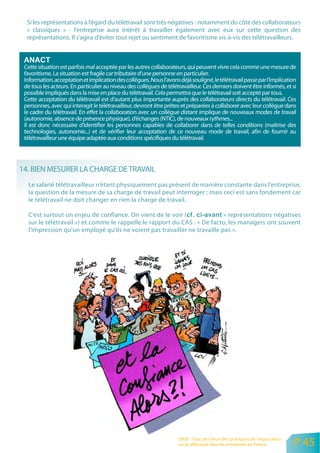 Si les représentations à l’égard du télétravail sont très négatives - notamment du côté des collaborateurs
  « classiques » - l’entreprise aura intérêt à travailler également avec eux sur cette question des
  représentations. Il s’agira d’éviter tout rejet ou sentiment de favoritisme vis-à-vis des télétravailleurs.



 Cette situation est parfois mal acceptée par les autres collaborateurs, qui peuvent vivre cela comme une mesure de
 favoritisme. La situation est fragile car tributaire d’une personne en particulier.
 Information, acceptation et implication des collègues. Nous l’avons déjà souligné, le télétravail passe par l’implication
 de tous les acteurs. En particulier au niveau des collègues de télétravailleur. Ces derniers doivent être informés, et si
 possible impliqués dans la mise en place du télétravail. Cela permettra que le télétravail soit accepté par tous.
 Cette acceptation du télétravail est d’autant plus importante auprès des collaborateurs directs du télétravail. Ces
 personnes, avec qui interagit le télétravailleur, devront être prêtes et préparées à collaborer avec leur collègue dans
 le cadre du télétravail. En effet la collaboration avec un collègue distant implique de nouveaux modes de travail
 (autonomie, absence de présence physique), d’échanges (NTIC), de nouveaux rythmes...
 Il est donc nécessaire d’identifier les personnes capables de collaborer dans de telles conditions (maîtrise des
 technologies, autonomie...) et de vérifier leur acceptation de ce nouveau mode de travail, afin de fournir au
 télétravailleur une équipe adaptée aux conditions spécifiques du télétravail.




14. BIEN MESURER LA CHARGE DE TRAVAIL
   Le salarié télétravailleur n’étant physiquement pas présent de manière constante dans l’entreprise,
   la question de la mesure de sa charge de travail peut interroger ; mais ceci est sans fondement car
   le télétravail ne doit changer en rien la charge de travail.

   C’est surtout un enjeu de confiance. On vient de le voir (               « représentations négatives
   sur le télétravail ») et comme le rappelle le rapport du CAS : « De facto, les managers ont souvent
   l’impression qu’un employé qu’ils ne voient pas travailler ne travaille pas ».




                                                                     ORSE - Etat des lieux des pratiques de négociation
                                                                     sur le télétravail dans les entreprises en France    P 45
 