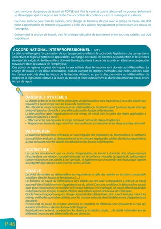 Les membres du groupe de travail de l’ORSE ont fait le constat que le télétravail ne pourra réellement
       se développer que s’il repose sur l’idée d’un « contrat de confiance » entre managers et salariés.
       Pourtant, comme pour tous les salariés, cette charge de travail va de pair avec le temps de travail, elle doit
       donc s’appréhender de manière équivalente à celle des salariés physiquement présents dans les locaux de
       l’entreprise.
       Concernant la charge de travail, c’est le principe d’égalité de traitement entre tous les salariés qui doit
       s’appliquer.


                                                                           Art 9
      Le télétravailleur gère l’organisation de son temps de travail dans le cadre de la législation, des conventions
      collectives et règles d’entreprise applicables. La charge de travail, les normes de production et les critères
      de résultats exigés du télétravailleur doivent être équivalents à ceux des salariés en situation comparable
      travaillant dans les locaux de l’employeur.
      Des points de repères moyens identiques à ceux utilisés dans l’entreprise sont donnés au télétravailleur. La
      charge de travail et les délais d’exécution, évalués suivant les mêmes méthodes que celles utilisées pour
      les travaux exécutés dans les locaux de l’entreprise, doivent, en particulier, permettre au télétravailleur de
      respecter la législation relative à la durée du travail et tout spécialement la durée maximale du travail et les
      temps de repos.




                La charge de travail et les critères de résultats du télétravailleur sont équivalents à ceux des salariés qui
                travaillent à plein temps dans les locaux de l’entreprise.
                Afin d’établir le temps de travail annuel du télétravailleur, la Société Dassault Systèmes ajoute le temps
                de travail passé au domicile à celui effectué dans les locaux de l’entreprise.
                Le télétravailleur gère l’organisation de son temps de travail dans le cadre des règles applicables à
                Dassault Systèmes, à savoir :
                • Effectuer et ne pas dépasser le temps de travail normal de Dassault Systèmes
                • Respecter un temps de repos minimal de onze heures consécutives entre deux journées de travail.


                Le supérieur hiérarchique effectuera un suivi régulier des réalisations du télétravailleur. Il contrôlera
                son activité en évaluant sa charge de travail et en mettant en place des critères de résultats équivalents
                à ceux prévalant pour les salariés travaillant dans les locaux de l’entreprise.


                Les parties conviennent que ce mode d’organisation du travail à domicile doit nécessairement
                s’inscrire dans une relation managériale basée sur la confiance mutuelle, la capacité du collaborateur
                concerné à exercer son activité à son domicile, et également sur un contrôle des résultats par rapport
                aux objectifs fixés dans le cadre normal de son activité.


                L’activité demandée au télétravailleur est équivalente à celle des salariés en situation comparable
                travaillant dans les locaux de l’employeur. […]
                Les horaires de travail du télétravailleur sont établis sur des bases comparables à celles d’un travail
                accompli dans l’établissement d’appartenance du salarié. Dans ces conditions, le télétravail ne saurait
                avoir pour conséquence de modifier ni l’horaire habituel, ni l’amplitude de travail effectif applicable
                en temps normal, lorsque le salarié effectue son activité au sein des locaux de l’entreprise.
                Oracle France s’engage à ce que la charge de travail et les délais d’exécution soient évaluées suivant les
                mêmes méthodes que celles utilisées pour les travaux exécutés dans l’établissement d’appartenance
                du salarié.
                En tout état de cause, les résultats attendus en situation de télétravail sont équivalents à ceux qui
                auraient été obtenus dans les locaux de l’entreprise.
                Il est également entendu que pendant les absences (maladie, congés,…) le salarié habituellement en
                télétravail ne pourra pas télétravailler de son domicile.

n
e   P 46
 