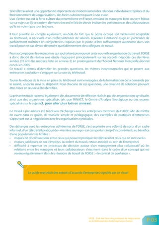 Si le télétravail est une opportunité importante de modernisation des relations individus/entreprises et du
fonctionnement des organisations, des freins subsistent quant à son essor.
L’un d’entre eux est la forte culture du présentéisme en France, rendant les managers bien souvent frileux
sur ce sujet car ils se sentent démunis devant le fait de devoir évaluer les performances de collaborateurs
qu’ils ne voient pas tous les jours.

Il faut prendre en compte également, au-delà du fait que le poste occupé soit facilement adaptable
au télétravail, la nécessité d’un profil particulier de salariés. Travailler à distance exige en particulier de
parfaitement maîtriser les compétences requises par le poste, d’être suffisamment autonome dans son
travail pour ne pas devoir dépendre quotidiennement des collègues de travail.

Pour accompagner les entreprises qui souhaitent promouvoir cette nouvelle organisation du travail, l’ORSE
a donc décidé de réaliser une étude s’appuyant principalement sur les accords négociés ces dernières
années (35 ont été analysés, liste en annexe 2) en prolongement de l’Accord National Interprofessionnel
conclu en 2005.
Ce travail a permis d’identifier les grandes questions, les thèmes incontournables qui se posent aux
entreprises souhaitant s’engager sur la voie du télétravail.

Toutes les étapes de la mise en place du télétravail sont envisagées, de la formalisation de la demande par
le salarié, jusqu’au suivi du dispositif. Pour chacune de ces questions, une diversité de solutions pouvant
être mises en œuvre a été identifiée.

La présente étude reprend également des documents de réflexion réalisés par des organisations syndicales
ainsi que des organismes spécialisés tels que l’ANACT, le Centre d’Analyse Stratégique ou des experts
spécialisés sur le sujet (                                 ).

Ce travail a par ailleurs été l’occasion d’échanges avec les entreprises membres de l’ORSE, afin de mettre
en avant dans ce guide, de manière simple et pédagogique, des exemples de pratiques d’entreprises
s’appuyant sur la négociation avec les organisations syndicales.

Des échanges avec les entreprises adhérentes de l’ORSE, s’est exprimée une volonté de sortir d’un cadre
informel, d’un télétravail pratiqué de « manière sauvage » car comportant trop d’inconvénients au bénéfice
d’une population très limitée :
• risques de discriminations entre ceux qui peuvent pratiquer le télétravail et ceux qui en sont exclus
• risques juridiques en cas d’imprévu (accident du travail, retour anticipé au sein de l’entreprise)
• difficulté à repenser les processus de décision autour d’un management plus collaboratif où les
    relations entre les managers et leurs collaborateurs s’inscrivent dans le cadre d’un concept qui est
    revenu régulièrement dans les réunions de travail de l’ORSE : « le contrat de confiance ».



           l

               Le guide reproduit des extraits d’accords d’entreprises signalés par ce visuel




                                                              ORSE - Etat des lieux des pratiques de négociation
                                                              sur le télétravail dans les entreprises en France    P 03
 