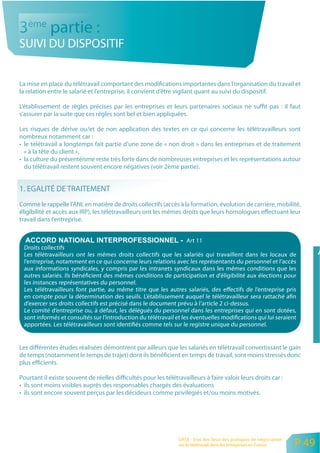 3ème partie :
SUIVI DU DISPOSITIF


La mise en place du télétravail comportant des modifications importantes dans l’organisation du travail et
la relation entre le salarié et l’entreprise, il convient d’être vigilant quant au suivi du dispositif.

L’établissement de règles précises par les entreprises et leurs partenaires sociaux ne suffit pas : il faut
s’assurer par la suite que ces règles sont bel et bien appliquées.

Les risques de dérive ou/et de non application des textes en ce qui concerne les télétravailleurs sont
nombreux notamment car :
• le télétravail a longtemps fait partie d’une zone de « non droit » dans les entreprises et de traitement
  « à la tête du client »,
• la culture du présentéisme reste très forte dans de nombreuses entreprises et les représentations autour
  du télétravail restent souvent encore négatives (voir 2ème partie).


1. EGALITÉ DE TRAITEMENT
Comme le rappelle l’ANI, en matière de droits collectifs (accès à la formation, évolution de carrière, mobilité,
éligibilité et accès aux IRP), les télétravailleurs ont les mêmes droits que leurs homologues effectuant leur
travail dans l’entreprise.


                                                                   Art 11
 Droits collectifs
 Les télétravailleurs ont les mêmes droits collectifs que les salariés qui travaillent dans les locaux de
 l’entreprise, notamment en ce qui concerne leurs relations avec les représentants du personnel et l’accès
 aux informations syndicales, y compris par les intranets syndicaux dans les mêmes conditions que les
 autres salariés. Ils bénéficient des mêmes conditions de participation et d’éligibilité aux élections pour
 les instances représentatives du personnel.
 Les télétravailleurs font partie, au même titre que les autres salariés, des effectifs de l’entreprise pris
 en compte pour la détermination des seuils. L’établissement auquel le télétravailleur sera rattaché afin
 d’exercer ses droits collectifs est précisé dans le document prévu à l’article 2 ci-dessus.
 Le comité d’entreprise ou, à défaut, les délégués du personnel dans les entreprises qui en sont dotées,
 sont informés et consultés sur l’introduction du télétravail et les éventuelles modifications qui lui seraient
 apportées. Les télétravailleurs sont identifiés comme tels sur le registre unique du personnel.


Les différentes études réalisées démontrent par ailleurs que les salariés en télétravail convertissant le gain
de temps (notamment le temps de trajet) dont ils bénéficient en temps de travail, sont moins stressés donc
plus efficients.

Pourtant il existe souvent de réelles difficultés pour les télétravailleurs à faire valoir leurs droits car :
• ils sont moins visibles auprès des responsables chargés des évaluations
• ils sont encore souvent perçus par les décideurs comme privilégiés et/ou moins motivés.




                                                                 ORSE - Etat des lieux des pratiques de négociation
                                                                 sur le télétravail dans les entreprises en France    P 49
 