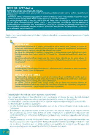 Témoignages de salariés en télétravail.
      « C’est une vraie question, car en général le 4/5 en entreprise peut être considéré comme un frein à l’évolution par
      l’employeur. »
      « Comme les patrons sont contre, ce peut être un élément en défaveur sur ma rémunération, mais dont je n’ai pas
      connaissance. Cela pourrait m’être donné comme raison, ce ne serait pas surprenant.
      On est des privilégiés, donc ce n’est pas juste vis-à-vis des autres : c’est un avantage en nature, un acquis social
      qui peut peser sur la rémunération (primes, bonus…), on vous fait déjà un cadeau en étant en télétravail. »«
      Influence négative du télétravail dans l’environnement hiérarchique, car n’étant pas présente, je suis donc moins
      mise en visibilité. Les managers sont peu centrés sur les résultats, mais plutôt sur le « présentéisme », la discussion
      informationnelle, le «courtisanisme ».


     Dès lors, les entreprises sont en général très vigilantes dans leurs accords sur cette question de l’égalité
     de traitement.



                 Les nouvelles conditions de la relation individuelle de travail définies dans l’avenant au contrat de
                 travail des télétravailleurs n’auront aucune incidence en termes de rémunération, de formation
                 professionnelle ou sur toute autre décision relative à leur carrière.
                 De même, les télétravailleurs garderont l’opportunité de répondre aux appels d’offres ouverts dans
                 l’établissement ou dans d’autres entités de l’UES Veolia Eau - Générale des Eaux, dans le cadre d’une
                 mobilité.
                 Les télétravailleurs bénéficient également des mêmes droits collectifs que les autres salariés de
                 l’établissement, notamment en matière de participation et d’éligibilité aux élections des représentants
                 du personnel.


                 Les télétravailleurs bénéficient du même accès à la formation que les salariés en situation comparable
                 travaillant dans les locaux de l’entreprise.


                 Le télétravailleur dispose du même accès à la formation et aux possibilités de carrière que les
                 collaborateurs qui travaillent à plein temps dans les locaux de l’Entreprise. Il est par ailleurs soumis à la
                 même politique d’évaluation que les autres collaborateurs.
                 La Société Dassault Systèmes veille, chaque année, à ce que l’évolution moyenne salariale de
                 l’ensemble des télétravailleurs soit comparable à l’évolution moyenne des salaires de la catégorie des
                 salariés correspondante à classification et performance équivalentes.




        Les entreprises adoptent des solutions variées sur la prise en charge du repas du midi. Lorsqu’il
        s’agit d’une prime de panier, celle-ci n’est pas due quand le salarié est demandeur.
        Le bénéfice des titres restaurant est aussi un sujet de négociation pour les jours télétravaillés.
        Cette attribution pose deux questions :
        • Est-elle de droit pour les jours télétravaillés au nom du principe d’égalité vis-à-vis des autres
          collègues ?
        • Il n’existe pas de position arrêtée sur le sujet mais l’on peut se référer à un arrêt de la Cour
          de Cassation du 22 janvier 1992. Selon cet arrêt, l’employeur a la possibilité « de prévoir une
          tarification différente en fonction de l’éloignement du lieu de travail par rapport au domicile des
          salariés ».
        • La réglementation interdit-elle l’octroi de titres restaurant pour les journées télétravaillés avec
          pour conséquence une requalification de la part patronale comme avantage en nature ? Non
          car les textes n’excluent pas les télétravailleurs. En revanche, ils précisent que le repas doit
          interrompre la journée de travail (article R3262.7 du code du travail).

n
e   P 50
 