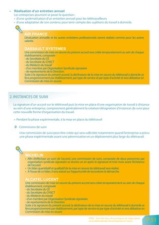 Les entreprises pourront se poser la question :
  • d’une systématisation d’un entretien annuel pour les télétravailleurs
  • d’une adaptation de son contenu pour tenir compte des sujétions du travail à domicile.



          L’évaluation annuelle et les autres entretiens professionnels seront réalisés comme pour les autres
          salariés.


          Une commission de mise en œuvre du présent accord sera créée temporairement au sein de chaque
          établissement, composée :
          - du Secrétaire du CE
          - du Secrétaire du CHSCT
          - du Médecin du travail
          - d’un membre par Organisation Syndicale signataire
          - de représentants de la Direction.
          Suite à la signature du présent accord, la déclinaison de la mise en œuvre du télétravail à domicile se
          fera progressivement par établissement, par type de service et par type d’activité et sera débattue en
          Commission de mise en œuvre.




2. INSTANCES DE SUIVI
  La signature d’un accord sur le télétravail puis la mise en place d’une organisation de travail à distance
  au sein d’une entreprise, comprennent généralement la création/désignation d’instances de suivi pour
  cette nouvelle forme d’organisation du travail.

    Pendant la phase expérimentale, à la mise en place du télétravail

      Commission de suivi
      Une commission de suivi peut être créée qui sera sollicitée notamment quand l’entreprise a prévu
      une phase expérimentale avant une pérennisation et un déploiement plus large du télétravail.




           • Afin d’effectuer un suivi de l’accord, une commission de suivi, composée de deux personnes par
             organisation syndicale signataire se réunira un an après la signature et trois mois avant l’échéance
             de l’accord.
           • Un bilan quantitatif et qualitatif de la mise en œuvre du télétravail sera réalisé.
           • A l’issue de ce bilan, il sera statué sur l’opportunité de reconduire la démarche.


           Une commission de mise en œuvre du présent accord sera créée temporairement au sein de chaque
           établissement, composée
           - du Secrétaire du CE
           - du Secrétaire du CHSCT
           - du Médecin du travail
           - d’un membre par Organisation Syndicale signataire
           - de représentants de la Direction.
           Suite à la signature du présent accord, la déclinaison de la mise en œuvre du télétravail à domicile se
           fera progressivement par établissement, par type de service et par type d’activité et sera débattue en
           Commission de mise en œuvre

                                                                 ORSE - Etat des lieux des pratiques de négociation
                                                                 sur le télétravail dans les entreprises en France    P 51
 