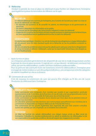 Pendant la période de mise en place du télétravail et pour faciliter son déploiement, l’entreprise
           peut également prévoir la nomination de référents sur le sujet.



               Un référent télétravail sera nommé par l’entreprise, pour la durée de l’accord pour aider à la mise en
               œuvre du télétravail. Son rôle sera :
               • de répondre aux questions et de conseiller les salariés, les hiérarchiques et les gestionnaires de
                 personnel,
               • de mettre à disposition les informations et les guides,
               • de s’assurer que les formations des hiérarchiques intègrent la notion de télétravail,
               • d’apporter du conseil sur les formations de base requises tant pour le salarié que pour le hiérarchique,
                 de suivre quantitativement et qualitativement la mise en place du télétravail.


               Un interlocuteur privilégié (« binôme ») au sein de l’entreprise sera désigné pour chaque télétravailleur
               afin de pouvoir servir de relais éventuel auprès de la hiérarchie en cas de problème rencontré au
               domicile.
               Afin de centraliser les problèmes rencontrés par les salariés ayant opté pour cette forme d’organisation
               du temps de travail, un référent « télétravail », autre que le responsable hiérarchique, sera désigné au
               sein de l’établissement.



       •   Après la mise en place
           Les entreprises prévoient généralement des dispositifs de suivi de ce mode d’organisation une fois
           la période de mise en place terminée. Il s’agit de voir « ce que devient » le télétravail, comment il est
           utilisé, qui sont les télétravailleurs, quelles sont leurs évolutions professionnelles…
           Pour se prémunir des éventuels écarts de traitements envers les télétravailleurs, l’entreprise peut
           envisager de mettre en place un suivi de quelques indicateurs, une comparaison entre les catégories
           de salariés travaillant sur site ou à distance.

            Commission de suivi ad hoc
           C’est de nouveau la commission de suivi qui pourra être chargée au fil des ans de suivre
           l’évolution du télétravail dans l’entreprise.




                Cette commission sera composée d’un membre par société et par organisation syndicale
                représentative et de 5 membres de la Direction. En cas de vote, une voix prépondérante ira à la
                Direction qui demeure responsable de l’exécution du contrat de travail.
                Cette commission se réunira à hauteur d’une réunion par mois dans les six premiers mois et
                ensuite tous les 6 mois.
                Un calendrier prévisionnel des réunions sera communiqué annuellement aux membres de la
                commission et disponible sur l’espace télétravail de l’intranet RH France.
                Une commission ad hoc pourra également être organisée dés que trois saisines cumulées
                auront été opérées par des employés, ou à l’initiative de la direction.


                Un bilan sur l’activité des salariés télétravaillant sera intégré chaque année au Bilan social de
                l’entreprise. Il détaillera les résultats professionnels du salarié, la satisfaction du télétravailleur et de
                son responsable et la qualité des conditions de travail (respect des engagements mutuels).




n
e   P 52
 