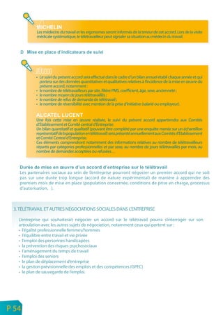 Les médecins du travail et les ergonomes seront informés de la teneur de cet accord. Lors de la visite
                médicale systématique, le télétravailleur peut signaler sa situation au médecin du travail.




                • Le suivi du présent accord sera effectué dans le cadre d’un bilan annuel établi chaque année et qui
                  portera sur des données quantitatives et qualitatives relatives à l’incidence de la mise en œuvre du
                  présent accord, notamment :
                • le nombre de télétravailleurs par site, filière PMS, coefficient, âge, sexe, ancienneté ;
                • le nombre moyen de jours télétravaillés ;
                • le nombre de refus de demande de télétravail ;
                • le nombre de réversibilité avec mention de la prise d’initiative (salarié ou employeur).


                Une fois cette mise en œuvre réalisée, le suivi du présent accord appartiendra aux Comités
                d’Etablissement et Comité central d’Entreprise.
                Un bilan quantitatif et qualitatif (pouvant être complété par une enquête menée sur un échantillon
                représentatif de la population en télétravail) sera présenté annuellement aux Comités d’Etablissement
                et Comité Central d’Entreprise.
                Ces éléments comprendront notamment des informations relatives au nombre de télétravailleurs
                répartis par catégories professionnelles et par sexe, au nombre de jours télétravaillés par mois, au
                nombre de demandes acceptées ou refusées…



       Les partenaires sociaux au sein de l’entreprise pourront négocier un premier accord qui ne soit
       pas sur une durée trop longue (accord de nature expérimental) de manière à apprendre des
       premiers mois de mise en place (population concernée, conditions de prise en charge, processus
       d’autorisation, ).



     3. TÉLÉTRAVAIL ET AUTRES NÉGOCIATIONS SOCIALES DANS L’ENTREPRISE

       L’entreprise qui souhaiterait négocier un accord sur le télétravail pourra s’interroger sur son
       articulation avec les autres sujets de négociation, notamment ceux qui portent sur :
       • l’égalité professionnelle femmes/hommes
       • l’équilibre entre travail et vie privée
       • l’emploi des personnes handicapées
       • la prévention des risques psychosociaux
       • l’aménagement du temps de travail
       • l’emploi des seniors
       • le plan de déplacement d’entreprise
       • la gestion prévisionnelle des emplois et des compétences (GPEC)
       • le plan de sauvegarde de l’emploi.




n
e   P 54
 