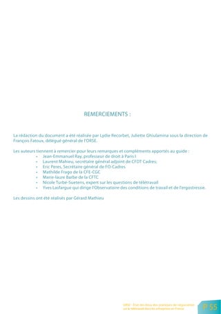REMERCIEMENTS :


La rédaction du document a été réalisée par Lydie Recorbet, Juliette Ghiulamina sous la direction de
François Fatoux, délégué général de l’ORSE.

Les auteurs tiennent à remercier pour leurs remarques et compléments apportés au guide :
            • Jean-Emmanuel Ray, professeur de droit à Paris I
            • Laurent Mahieu, secrétaire général adjoint de CFDT Cadres;
            • Eric Peres, Secrétaire général de FO-Cadres
            • Mathilde Frago de la CFE-CGC
            • Marie-laure Barbe de la CFTC
            • Nicole Turbé-Suetens, expert sur les questions de télétravail
            • Yves Lasfargue qui dirige l’Observatoire des conditions de travail et de l’ergostressie.

Les dessins ont été réalisés par Gérard Mathieu




                                                          ORSE - Etat des lieux des pratiques de négociation
                                                          sur le télétravail dans les entreprises en France    P 55
 