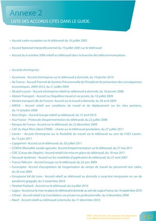 Annexe 2
 LISTE DES ACCORDS CITÉS DANS LE GUIDE.



• Accord-cadre européen sur le télétravail du 16 juillet 2002

• Accord National Interprofessionnel du 19 juillet 2005 sur le télétravail

• Accord du 6 octobre 2006 relatif au télétravail dans la branche des télécommunications



• Accords d’entreprise :

• Accenture - Accord d’entreprise sur le télétravail à domicile, du 19 janvier 2010
• Air France - Accord Triennal de Gestion Prévisionnelle de l’Emploi et de prévention des conséquences
  économiques, 2009-2012, du 21 juillet 2009
• Alcatel-Lucent - Accord d’entreprise relatif au télétravail à domicile, du 18 janvier 2008
• Alstom Transport - Accord sur l’équilibre travail et vie privée, du 10 juillet 2009
• Alstom transport (Ile de France)- Accord sur le travail à domicile, du 28 avril 2009
• AREVA - Accord relatif aux conditions de travail et de déplacement sur les sites parisiens,
  du 13 octobre 2008
• Atos Origin - Accord Groupe relatif au télétravail, du 15 avril 2010
• Axa France - Protocole d’expérimentation du télétravail, du 22 juillet 2008
• Banque de France- Accord sur le télétravail, du 23 décembre 2009
• CAF du Haut Rhin (idem CPAM) – charte sur le télétravail pendulaire, du 27 juillet 2011
• Canal+ - Accord d’entreprise sur la flexibilité du travail via le télétravail au sein de l’UES Canal+,
  du 15 juin 2011
• Capgemini- Accord sur le télétravail, du 20 juillet 2011
• CCMSA (Mutualité sociale agricole)- Accord d’expérimentation sur le télétravail, du 27 mai 2011
• CDC (Caisse des Dépôts) -Accord relatif à la mise en place du télétravail, du 18 mai 2011
• Dassault Systèmes - Accord sur les modalités d’application du télétravail, du 27 avril 2007
• France Télécom - Accord Groupe sur le télétravail, du 22 juin 2009
• Eurocopter- Accord d’acceptation de l’organisation du temps de travail du personnel non cadre,
  du 26 mai 2009
• Groupama Val de Loire - Accord relatif au télétravail au domicile à caractère temporaire en cas de
  pandémie grippale, du 5 novembre 2010
• Hewlett Packard - Accord sur le télétravail, du 6 juillet 2010
• Logica - Accord sur la mise ne place du télétravail à domicile au sein de Logica France, du 14 septembre 2010
• L’Oréal - Accord relatif à la Conciliation vie privée/vie professionnelle, du 4 décembre 2008
• Macif - Accord relatif au télétravail à domicile, du 17 décembre 2010



                                                                ORSE - Etat des lieux des pratiques de négociation
                                                                sur le télétravail dans les entreprises en France    P 57
 