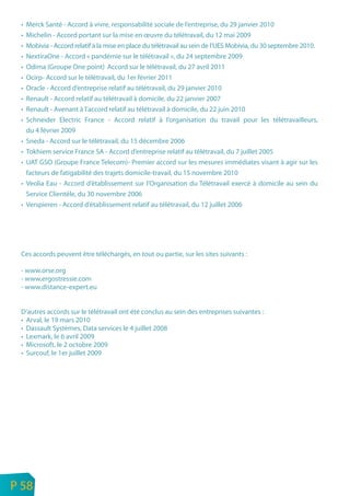 •   Merck Santé - Accord à vivre, responsabilité sociale de l’entreprise, du 29 janvier 2010
     •   Michelin - Accord portant sur la mise en œuvre du télétravail, du 12 mai 2009
     •   Mobivia - Accord relatif à la mise en place du télétravail au sein de l’UES Mobivia, du 30 septembre 2010.
     •   NextiraOne - Accord « pandémie sur le télétravail », du 24 septembre 2009
     •   Odima (Groupe One point) Accord sur le télétravail, du 27 avril 2011
     •   Ocirp- Accord sur le télétravail, du 1er février 2011
     •   Oracle - Accord d’entreprise relatif au télétravail, du 29 janvier 2010
     •   Renault - Accord relatif au télétravail à domicile, du 22 janvier 2007
     •   Renault - Avenant à l’accord relatif au télétravail à domicile, du 22 juin 2010
     •   Schneider Electric France - Accord relatif à l’organisation du travail pour les télétravailleurs,
         du 4 février 2009
     •   Sneda - Accord sur le télétravail, du 15 décembre 2006
     •   Tokhiem service France SA - Accord d’entreprise relatif au télétravail, du 7 juillet 2005
     •   UAT GSO (Groupe France Telecom)- Premier accord sur les mesures immédiates visant à agir sur les
         facteurs de fatigabilité des trajets domicile-travail, du 15 novembre 2010
     •   Veolia Eau - Accord d’établissement sur l’Organisation du Télétravail exercé à domicile au sein du
         Service Clientèle, du 30 novembre 2006
     •   Verspieren - Accord d’établissement relatif au télétravail, du 12 juillet 2006




     Ces accords peuvent être téléchargés, en tout ou partie, sur les sites suivants :

     - www.orse.org
     - www.ergostressie.com
     - www.distance-expert.eu


     D’autres accords sur le télétravail ont été conclus au sein des entreprises suivantes :
     • Arval, le 19 mars 2010
     • Dassault Systèmes, Data services le 4 juillet 2008
     • Lexmark, le 6 avril 2009
     • Microsoft, le 2 octobre 2009
     • Surcouf, le 1er juillet 2009




n
e   P 58
 