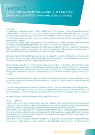 Annexe 3
ACCORD NATIONAL INTERPROFESSIONNEL DU 19 JUILLET 2005
(ÉTENDU PAR UN ARRÊTÉ DU 30 MAI 2006 - JO DU 9 JUIN 2006)



Préambule
Les partenaires sociaux européens, UNICE, UEAPME et CEEP d’une part, et CES (et le comité de liaison
EUROCADRES/CEC) d’autre part, ont conclu le 16 juillet 2002 un accord-cadre sur le télétravail. Cet accord
prévoit que le cadre général qu’il établit au niveau européen doit être mis en œuvre par les organisations
membres des parties signataires, conformément aux procédures et aux pratiques nationales spécifiques
aux partenaires sociaux.
Soucieuses de donner corps à l’engagement pris paritairement au niveau européen, les organisations
soussignées ont entendu procéder à cette mise en œuvre en concluant le présent accord.
Elles expriment à cette occasion leur volonté de donner une traduction concrète à l’approche nouvelle du
dialogue social européen que constituent les « accords volontaires ». Elles entendent ainsi privilégier la
voie conventionnelle pour transcrire en droit interne les textes européens.

Considérant que le télétravail constitue à la fois un moyen pour les entreprises de moderniser l’organisation
du travail et un moyen pour les salariés de concilier vie professionnelle et vie sociale et de leur donner une
plus grande autonomie dans l’accomplissement de leurs tâches ;

Considérant que pour tirer le meilleur parti du développement des technologies de l’information et de
la communication, cette forme d’organisation du travail doit allier sa souplesse à la sécurité des salariés
de sorte que la qualité des emplois soit accrue et que, notamment, les possibilités offertes aux personnes
handicapées sur le marché du travail soient renforcées tant en matière d’insertion que de maintien dans
l’emploi ;

Considérant que le télétravail peut constituer un facteur de développement économique et une opportunité
pour l’aménagement du territoire de nature à favoriser l’emploi et à lutter contre la «désertification» de
certains territoires ;

Constatant que le télétravail peut revêtir différentes formes (télétravail à domicile, télétravail nomade,...)
et répondre à des objectifs variés tant pour les entreprises que pour les salariés (conciliation de la vie
familiale et de la vie professionnelle, modernisation de l’organisation du travail, organisation spécifique...) ;

les signataires du présent accord ont arrêté les dispositions ci-après :

Article 1 - Définition
Le télétravail est une forme d’organisation et/ou de réalisation du travail, utilisant les technologies de
l’information dans le cadre d’un contrat de travail et dans laquelle un travail, qui aurait également pu être
réalisé dans les locaux de l’employeur, est effectué hors de ces locaux de façon régulière.
Cette définition du télétravail permet d’englober différentes formes de télétravail régulier répondant à
un large éventail de situations et de pratiques sujettes à des évolutions rapides. Elle inclut les salariés
« nomades » mais le fait de travailler à l’extérieur des locaux de l’entreprise ne suffit pas à conférer à un
salarié la qualité de télétravailleur.
Le caractère régulier exigé par la définition n’implique pas que le travail doit être réalisé en totalité hors de
l’entreprise, et n’exclut donc pas les formes alternant travail dans l’entreprise et travail hors de l’entreprise.




                                                                ORSE - Etat des lieux des pratiques de négociation
                                                                sur le télétravail dans les entreprises en France    P 59
 