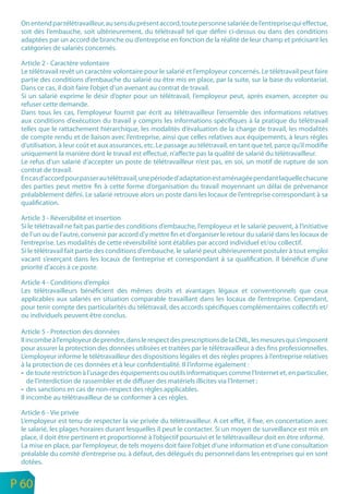 On entend par télétravailleur, au sens du présent accord, toute personne salariée de l’entreprise qui effectue,
     soit dès l’embauche, soit ultérieurement, du télétravail tel que défini ci-dessus ou dans des conditions
     adaptées par un accord de branche ou d’entreprise en fonction de la réalité de leur champ et précisant les
     catégories de salariés concernés.

     Article 2 - Caractère volontaire
     Le télétravail revêt un caractère volontaire pour le salarié et l’employeur concernés. Le télétravail peut faire
     partie des conditions d’embauche du salarié ou être mis en place, par la suite, sur la base du volontariat.
     Dans ce cas, il doit faire l’objet d’un avenant au contrat de travail.
     Si un salarié exprime le désir d’opter pour un télétravail, l’employeur peut, après examen, accepter ou
     refuser cette demande.
     Dans tous les cas, l’employeur fournit par écrit au télétravailleur l’ensemble des informations relatives
     aux conditions d’exécution du travail y compris les informations spécifiques à la pratique du télétravail
     telles que le rattachement hiérarchique, les modalités d’évaluation de la charge de travail, les modalités
     de compte rendu et de liaison avec l’entreprise, ainsi que celles relatives aux équipements, à leurs règles
     d’utilisation, à leur coût et aux assurances, etc. Le passage au télétravail, en tant que tel, parce qu’il modifie
     uniquement la manière dont le travail est effectué, n’affecte pas la qualité de salarié du télétravailleur.
     Le refus d’un salarié d’accepter un poste de télétravailleur n’est pas, en soi, un motif de rupture de son
     contrat de travail.
     En cas d’accord pour passer au télétravail, une période d’adaptation est aménagée pendant laquelle chacune
     des parties peut mettre fin à cette forme d’organisation du travail moyennant un délai de prévenance
     préalablement défini. Le salarié retrouve alors un poste dans les locaux de l’entreprise correspondant à sa
     qualification.

     Article 3 - Réversibilité et insertion
     Si le télétravail ne fait pas partie des conditions d’embauche, l’employeur et le salarié peuvent, à l’initiative
     de l’un ou de l’autre, convenir par accord d’y mettre fin et d’organiser le retour du salarié dans les locaux de
     l’entreprise. Les modalités de cette réversibilité sont établies par accord individuel et/ou collectif.
     Si le télétravail fait partie des conditions d’embauche, le salarié peut ultérieurement postuler à tout emploi
     vacant s’exerçant dans les locaux de l’entreprise et correspondant à sa qualification. Il bénéficie d’une
     priorité d’accès à ce poste.

     Article 4 - Conditions d’emploi
     Les télétravailleurs bénéficient des mêmes droits et avantages légaux et conventionnels que ceux
     applicables aux salariés en situation comparable travaillant dans les locaux de l’entreprise. Cependant,
     pour tenir compte des particularités du télétravail, des accords spécifiques complémentaires collectifs et/
     ou individuels peuvent être conclus.

     Article 5 - Protection des données
     Il incombe à l’employeur de prendre, dans le respect des prescriptions de la CNIL, les mesures qui s’imposent
     pour assurer la protection des données utilisées et traitées par le télétravailleur à des fins professionnelles.
     L’employeur informe le télétravailleur des dispositions légales et des règles propres à l’entreprise relatives
     à la protection de ces données et à leur confidentialité. Il l’informe également :
        de toute restriction à l’usage des équipements ou outils informatiques comme l’Internet et, en particulier,
        de l’interdiction de rassembler et de diffuser des matériels illicites via l’Internet ;
        des sanctions en cas de non-respect des règles applicables.
     Il incombe au télétravailleur de se conformer à ces règles.

     Article 6 - Vie privée
     L’employeur est tenu de respecter la vie privée du télétravailleur. A cet effet, il fixe, en concertation avec
     le salarié, les plages horaires durant lesquelles il peut le contacter. Si un moyen de surveillance est mis en
     place, il doit être pertinent et proportionné à l’objectif poursuivi et le télétravailleur doit en être informé.
     La mise en place, par l’employeur, de tels moyens doit faire l’objet d’une information et d’une consultation
     préalable du comité d’entreprise ou, à défaut, des délégués du personnel dans les entreprises qui en sont
     dotées.

n
e   P 60
 