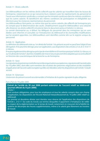 Article 11 - Droits collectifs

     Les télétravailleurs ont les mêmes droits collectifs que les salariés qui travaillent dans les locaux de
     l’entreprise, notamment en ce qui concerne leurs relations avec les représentants du personnel et
     l’accès aux informations syndicales, y compris par les intranets syndicaux dans les mêmes conditions
     que les autres salariés. Ils bénéficient des mêmes conditions de participation et d’éligibilité aux
     élections pour les instances représentatives du personnel.
     Les télétravailleurs font partie, au même titre que les autres salariés, des effectifs de l’entreprise pris
     en compte pour la détermination des seuils. L’établissement auquel le télétravailleur sera rattaché
     afin d’exercer ses droits collectifs est précisé dans le document prévu à l’article 2 ci-dessus.
     Le comité d’entreprise ou, à défaut, les délégués du personnel dans les entreprises qui en sont
     dotées sont informés et consultés sur l’introduction du télétravail et les éventuelles modifications
     qui lui seraient apportées. Les télétravailleurs sont identifiés comme tels sur le registre unique du
     personnel.

     Article 12 - Application
     La définition du télétravail visée au 1er alinéa de l’article 1 du présent accord ne peut faire l’objet d’une
     dérogation. Il ne peut être dérogé, pour son application, aux dispositions des articles 2, 4, 6, 8, 9, 10 et 11
     ci-dessus.
     Il ne peut également être dérogé au principe de réversibilité et d’insertion posé par l’article 3 ci-dessus, ni
     au 1er alinéa de l’article 7, dont les modalités de mise en œuvre peuvent être adaptées par accord collectif
     en fonction des caractéristiques de la branche ou de l’entreprise.

     Article 13 - Suivi
     Les signataires du présent accord informeront les organisations européennes, signataires de l’accord cadre
     du 16 juillet 2002, dont elles sont membres des résultats des présentes négociations et des modalités
     d’application de l’accord-cadre européen qu’elles ont décidées selon les dispositions de l’article 12 dudit
     accord.

     Article 14 - Extension
     L’extension du présent accord sera demandée à l’initiative de la partie signataire la plus diligente.

     Fait à Paris le 19 juillet 2005



      Article 1
      Sont rendues obligatoires, pour tous les employeurs et tous les salariés compris dans son champ
      d’application, les dispositions de l’Accord National Interprofessionnel du 19 juillet 2005 relatif au
      télétravail.
      Les premier et deuxième alinéas sont étendus sous réserve de l’application des dispositions de
      l’article L. 212-1-1 du code du travail, aux termes desquelles il appartient à l’employeur de veiller
      au respect de la réglementation sur le temps de travail, notamment en s’assurant de la fiabilité du
      système de décompte des heures supplémentaires, même si le salarié gère librement ses horaires
      de travail.




n
e   P 62
 