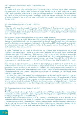 5.4. Cour de Cassation chambre sociale, 12 décembre 2000.
     (Extraits)
     « La cour d’appel ayant constaté que, dès la conclusion du contrat de travail, les parties étaient convenues
     d’une exécution de la prestation de travail par le salarié à son domicile et selon un horaire de travail
     déterminé librement par l’intéressé, a décidé à bon droit que l’employeur, en imposant au salarié d’exécuter
     son travail au siège de l’entreprise et en remplaçant un horaire libre par un horaire fixe, avait modifié
     le contrat de travail et que le refus de cette modification par le salarié ne constituait pas une cause de
     licenciement. »


     5.5. Cour de Cassation chambre sociale 7 avril 2010.
     (Extraits)
     « Attendu, selon les arrêts attaqués (Versailles, 23 mai 2008) que M. Z... et un certain nombre d’autres
     responsables de secteur de la société Nestlé waters marketing et distribution ont saisi la juridiction
     prud’homale afin d’obtenir le paiement d’une indemnité au titre de l’occupation partielle de leur domicile
     privé à des fins professionnelles ;

     Sur le moyen unique du pourvoi incident de l’employeur, qui est préalable :
     Attendu que la société Nestlé fait grief aux arrêts d’avoir dit qu’elle devait verser aux salariés demandeurs
     au pourvoi principal une indemnité d’occupation de leur domicile à des fins professionnelles et d’avoir.
     annulé la clause des avenants aux contrats de travail en date du 9 mai 2007 stipulant que la rémunération
     des intéressés tient compte de la sujétion résultant de l’occupation de leur domicile privé à des fins
     professionnelles, alors, selon, le moyen :

     1° / que l’utilisation par un salarié d’une partie de son domicile pour les besoins de son activité
     professionnelle, lorsqu’elle est connue au moment de la conclusion du contrat de travail, constitue une
     modalité particulière de son exécution nécessairement prise en compte dans l’économie générale du
     contrat de travail et qui n’a pas en elle-même à donner lieu à une indemnisation spécifique au titre des
     frais professionnels, l’employeur devant seulement prendre à sa charge l’ensemble des frais directement
     engagés pour l’exercice de la profession au domicile (matériel informatique, téléphone, connexion Internet
     …).
     Mais attendu, (…)que l’occupation, à la demande de l’employeur, du domicile du salarié à des fins
     professionnelles constitue une immixtion dans la vie privée de celui-ci et n’entre pas dans l’économie
     générale du contrat de travail ; que si le salarié, qui n’est tenu ni d’accepter de travailler à son domicile, ni
     d’y installer ses dossiers et ses instruments de travail, accède à la demande de son employeur, ce dernier
     doit l’indemniser de cette sujétion particulière ainsi que des frais engendrés par l’occupation à titre
     professionnel du domicile ;
     (…)Attendu, enfin, que les juges du fond ont constaté que le contrat de travail initial des salariés n’incluait pas
     l’indemnisation litigieuse dans leur rémunération forfaitaire et, qu’en l’absence de stipulation dans l’accord
     collectif du 27 mars 2007, la seule mention dans les avenants aux contrats de travail de la prise en compte
     de cette sujétion dans la rémunération forfaitaire, sans fixer un montant, n’était pas de nature à établir que
     la contrepartie de l’occupation de leur domicile privé à des fins professionnelles était indemnisée ; (…)


     5.6. Cour de Cassation chambre sociale, 21 juin 2011
     (Extraits)
     Attendu, selon l’arrêt attaqué, que M. X..., engagé le 3 octobre 1990 par la société Oxbow en qualité de
     responsable du service graphisme, occupait depuis juillet 2007 un poste aménagé en télétravail ; qu’il a été
     licencié pour faute grave le 27 décembre 2007 ;
     Attendu que pour dire le licenciement de M. X... fondé sur une faute grave et de le débouter de ses
     demandes indemnitaires, l’arrêt retient qu’il a menacé une salariée de l’entreprise ainsi que son conjoint ;
     Qu’en se déterminant ainsi, sans rechercher comme il était soutenu, si le comportement du salarié n’était
     pas lié à son état de santé du fait de l’isolement professionnel dans lequel l’avait volontairement placé la
     société depuis plusieurs mois, la cour d’appel n’a pas donné de base légale à sa décision ».


n
e   P 66
 
