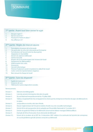 SOMMAIRE




1ère partie : Avant tout bien cerner le sujet
1.      De quoi s’agit-il ?
2.      Qui est concerné ?
3.      Pourquoi le mettre en place ?
4.      Où s’effectue-t-il ?


2ème partie : Règles de mise en œuvre
1.      Formulation et examen de la demande
2.      Cas particulier du refus de la demande par l’entreprise
3.      Formalisation de l’accord entre les deux parties
4.      Adaptation et réversibilité
5.      Devoirs du salarié en télétravail
6.      Santé et sécurité
7.      Respect de la vie privée/respect des horaires de travail
8.      Equipement du télétravailleur
9.      Indemnisation des coûts
10.     Assurances
11.     Sécurité informatique
12.     Prévenir l’isolement social et maintenir le collectif de travail
13.     Lutter contre les représentations négatives
14.     Bien mesurer la charge de travail


3ème partie : Suivi du dispositif
1.      Egalité de traitement
2.      Instances de suivi
3.      Télétravail et autres négociations sociales

Remerciements

Annexe 1 :       Eléments de bibliographie
Annexe 2 :       Liste des accords d’entreprise cités dans le guide
Annexe 3 :       Accord National Interprofessionnel du 19 juillet 2005
Annexe 4 :       Tableau récapitulatif des frais et équipements choisis par les entreprises en fonction du type de télétravail mis
                 en place
Annexe 5 :       Jurisprudence et arrêts cités dans l’étude.
Annexe 6 :       Dossier réglementaire de l’Urssaf en matière d’outils issus des nouvelles technologies
Annexe 7 :       Article 40 bis de la proposition de loi adoptée par l’Assemblée Nationale le 12 octobre 2011
Annexe 8 :       Extraits du guide de l’Oréal sur le télétravail concernant la relation managers/télétravailleurs
Annexe 9 :       Exemple de fiche d’instruction d’une demande de télétravail
Annexe 10 :      Extrait de la circulaire de la DGT du 14 décembre 2007 relative à la continuité de l’activité des entreprises
                 en cas de pandémie agricole (annexe consacrée au télétravail)




                                                                           ORSE - Etat des lieux des pratiques de négociation
                                                                           sur le télétravail dans les entreprises en France    P 05
 