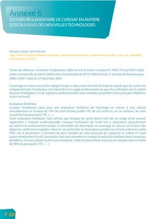 Annexe 6
     DOSSIER RÉGLEMENTAIRE DE L’URSSAF EN MATIÈRE
     D’OUTILS ISSUS DES NOUVELLES TECHNOLOGIES




     Extraits, source site Internet :
     http://www.urssaf.fr/employeurs/dossiers_reglementaires/dossiers_reglementaires/outils_issus_des_nouvelles_
     technologies_01.html


     Textes de référence : Arrêté du 10 décembre 2002 (article 4) Lettre circulaire N° 2003- 014 du 09/01/2003
     Lettre ministérielle du 06/01/2003 Lettre ministérielle du 07/01/2003 Article 31 de la loi de finances pour
     2008 n°2007-1822 du 27 décembre 2007.

     L’avantage en nature peut être négligé lorsqu’un document écrit de l’entreprise stipule que les outils mis
     à disposition par l’employeur sont destinés à un usage professionnel ou que leur utilisation par le salarié
     découle d’obligations et de sujétions professionnelles (par exemple, possibilité d’être joint par téléphone
     à tout moment).

     Evaluation forfaitaire
     Lorsque l’employeur opte pour une évaluation forfaitaire de l’avantage en nature, il sera calculé
     annuellement sur la base de 10% du coût d’achat public TTC de ces outils ou, le cas échéant, du coût
     annuel de l’abonnement TTC. (…)
     Cette évaluation forfaitaire n’est admise que lorsque les outils dont il est fait un usage privé servent
     également à l’activité professionnelle. Lorsque l’utilisation de l’outil mis à disposition gratuitement
     au salarié est exclusivement privée, il conviendra de décompter un avantage en nature sur la base des
     dépenses réellement engagées. Dans le cas particulier où l’entreprise produit ou commercialise les outils
     NTIC mis à disposition, il convient de tenir compte du coût qu’aurait dû supporter le salarié s’il avait
     acquis directement l’outil. L’évaluation doit ainsi prendre en compte la réduction tarifaire dont il aurait pu
     bénéficier s’il avait acheté l’outil à son entreprise. Cette remise tarifaire est prise en compte dans la limite
     de 30% du prix public TTC. (…)




n
e   P 68
 
