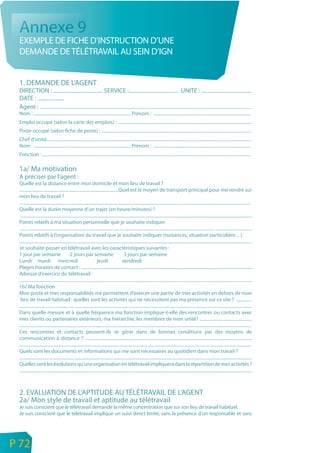 Annexe 9
     EXEMPLE DE FICHE D’INSTRUCTION D’UNE
     DEMANDE DE TÉLÉTRAVAIL AU SEIN D’IGN


     1. DEMANDE DE L’AGENT
     DIRECTION : ..................................... SERVICE :..................................... UNITE : .....................................
     DATE : ....................
     Agent : ..............................................................................................................................................................................................
     Nom : ....................................................................................... Prénom : .......................................................................................
     Emploi occupé (selon la carte des emplois) : ........................................................................................................................
     Poste occupé (selon fiche de poste) : .......................................................................................................................................
     Chef d’unité........................................................................................................................................................................................
     Nom : ....................................................................................... Prénom : .......................................................................................
     Fonction : ...........................................................................................................................................................................................

     1a/ Ma motivation
     A préciser par l’agent :
     Quelle est la distance entre mon domicile et mon lieu de travail ?
     .........................................................................................Quel est le moyen de transport principal pour me rendre sur
     mon lieu de travail ?
      ...............................................................................................................................................................................................................
     Quelle est la durée moyenne d’un trajet (en heure/minutes) ?
      ................................................................................................................................................................................................................
     Points relatifs à ma situation personnelle que je souhaite indiquer
      ............................................................................................................................................................................... ................................
     Points relatifs à l’organisation du travail que je souhaite indiquer (nuisances, situation particulière…)
     .................................................................................................................................................................................................................
     Je souhaite passer en télétravail avec les caractéristiques suivantes :
     1 jour par semaine                           2 jours par semaine                              3 jours par semaine
     Lundi mardi mercredi                                                  jeudi                 vendredi
     Plages horaires de contact : .........................................................................................................................................................
     Adresse d’exercice du télétravail :
     .................................................................................................................................................................................................................
     1b/ Ma fonction
     Mon poste et mes responsabilités me permettent d’exercer une partie de mes activités en dehors de mon
      lieu de travail habituel : quelles sont les activités qui ne nécessitent pas ma présence sur ce site ? ..............
     .................................................................................................................................................................................................................
     Dans quelle mesure et à quelle fréquence ma fonction implique-t-elle des rencontres ou contacts avec
     mes clients ou partenaires extérieurs, ma hiérarchie, les membres de mon unité? ...............................................
     ................................................................................................................................................................................................................
     Ces rencontres et contacts peuvent-ils se gérer dans de bonnes conditions par des moyens de
     communication à distance ? ......................................................................................................................................................
     ................................................................................................................................................................................................................
     Quels sont les documents et informations qui me sont nécessaires au quotidien dans mon travail ?
     .................................................................................................................................................................................................................
     Quelles sont les évolutions qu’une organisation en télétravail impliquera dans la répartition de mes activités ?
     .................................................................................................................................................................................................................



     2. EVALUATION DE L’APTITUDE AU TÉLÉTRAVAIL DE L’AGENT
     2a/ Mon style de travail et aptitude au télétravail
     Je suis conscient que le télétravail demande la même concentration que sur son lieu de travail habituel.
     Je suis conscient que le télétravail implique un suivi direct limité, sans la présence d’un responsable et sans



n
e   P 72
 