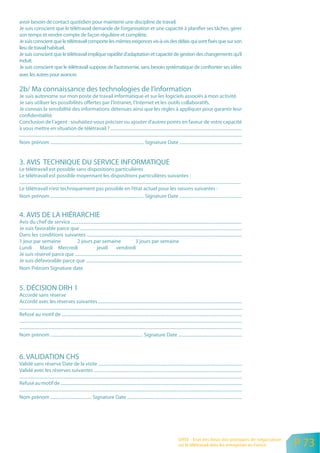 avoir besoin de contact quotidien pour maintenir une discipline de travail.
Je suis conscient que le télétravail demande de l’organisation et une capacité à planifier ses tâches, gérer
son temps et rendre compte de façon régulière et complète.
Je suis conscient que le télétravail comporte les mêmes exigences vis-à-vis des délais qui sont fixés que sur son
lieu de travail habituel.
Je suis conscient que le télétravail implique rapidité d’adaptation et capacité de gestion des changements qu’il
induit.
Je suis conscient que le télétravail suppose de l’autonomie, sans besoin systématique de confronter ses idées
avec les autres pour avancer.

2b/ Ma connaissance des technologies de l’information
Je suis autonome sur mon poste de travail informatique et sur les logiciels associés à mon activité.
Je sais utiliser les possibilités offertes par l’Intranet, l’Internet et les outils collaboratifs.
Je connais la sensibilité des informations détenues ainsi que les règles à appliquer pour garantir leur
confidentialité.
Conclusion de l’agent : souhaitez-vous préciser ou ajouter d’autres points en faveur de votre capacité
à vous mettre en situation de télétravail ? ......................................................................................................................
........................................................................................................................................................................................................
Nom prénom .................................................................................... Signature Date ........................................................


3. AVIS TECHNIQUE DU SERVICE INFORMATIQUE
Le télétravail est possible sans dispositions particulières
Le télétravail est possible moyennant les dispositions particulières suivantes :
.......................................................................................................................................................................................................
Le télétravail n’est techniquement pas possible en l’état actuel pour les raisons suivantes :
Nom prénom .................................................................................... Signature Date ........................................................


4. AVIS DE LA HIÉRARCHIE
Avis du chef de service .........................................................................................................................................................
Je suis favorable parce que .................................................................................................................................................
Dans les conditions suivantes ...........................................................................................................................................
1 jour par semaine            2 jours par semaine                                 3 jours par semaine
Lundi Mardi Mercredi                           jeudi            vendredi
Je suis réservé parce que ......................................................................................................................................................
Je suis défavorable parce que ............................................................................................................................................
Nom Prénom Signature date


5. DÉCISION DRH 1
Accordé sans réserve
Accordé avec les réserves suivantes .................................................................................................................................
........................................................................................................................................................................................................
Refusé au motif de ..................................................................................................................................................................
........................................................................................................................................................................................................
.......................................................................................................................................................................................................
Nom prénom ................................................................................... Signature Date .........................................................



6. VALIDATION CHS
Validé sans réserve Date de la visite .................................................................................................................................
Validé avec les réserves suivantes .....................................................................................................................................
........................................................................................................................................................................................................
Refusé au motif de ...................................................................................................................................................................
........................................................................................................................................................................................................
Nom prénom ..................................... Signature Date .......................................................................................................




                                                                                                                                              ORSE - Etat des lieux des pratiques de négociation
                                                                                                                                              sur le télétravail dans les entreprises en France            P 73
 