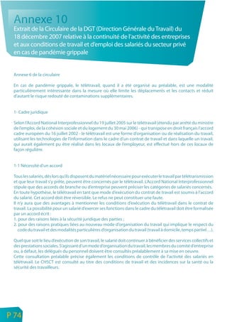 Annexe 10
     Extrait de la Circulaire de la DGT (Direction Générale du Travail) du
     18 décembre 2007 relative à la continuité de l’activité des entreprises
     et aux conditions de travail et d’emploi des salariés du secteur privé
     en cas de pandémie grippale


     Annexe 6 de la circulaire

     En cas de pandémie grippale, le télétravail, quand il a été organisé au préalable, est une modalité
     particulièrement intéressante dans la mesure où elle limite les déplacements et les contacts et réduit
     d’autant le risque redouté de contaminations supplémentaires.


     1- Cadre juridique

     Selon l’Accord National Interprofessionnel du 19 juillet 2005 sur le télétravail (étendu par arrêté du ministre
     de l’emploi, de la cohésion sociale et du logement du 30 mai 2006) - qui transpose en droit français l’accord
     cadre européen du 16 juillet 2002 - le télétravail est une forme d’organisation ou de réalisation du travail,
     utilisant les technologies de l’information dans le cadre d’un contrat de travail et dans laquelle un travail,
     qui aurait également pu être réalisé dans les locaux de l’employeur, est effectué hors de ces locaux de
     façon régulière.


     1-1 Nécessité d’un accord

     Tous les salariés, dès lors qu’ils disposent du matériel nécessaire pour exécuter le travail par télétransmission
     et que leur travail s’y prête, peuvent être concernés par le télétravail. L’Accord National Interprofessionnel
     stipule que des accords de branche ou d’entreprise peuvent préciser les catégories de salariés concernés.
     En toute hypothèse, le télétravail en tant que mode d’exécution du contrat de travail est soumis à l’accord
     du salarié. Cet accord doit être réversible. Le refus ne peut constituer une faute.
     Il n’y aura que des avantages à mentionner les conditions d’exécution du télétravail dans le contrat de
     travail. La possibilité pour un salarié d’exercer ses fonctions dans le cadre du télétravail doit être formalisée
     par un accord écrit :
     1. pour des raisons liées à la sécurité juridique des parties ;
     2. pour des raisons pratiques liées au nouveau mode d’organisation du travail qui implique le respect du
        code du travail et des modalités particulières d’organisation du travail (travail à domicile, temps partiel…).

     Quel que soit le lieu d’exécution de son travail, le salarié doit continuer à bénéficier des services collectifs et
     des prestations sociales. S’agissant d’un mode d’organisation du travail, les membres du comité d’entreprise
     ou, à défaut, les délégués du personnel doivent être consultés préalablement à sa mise en oeuvre.
     Cette consultation préalable précise également les conditions de contrôle de l’activité des salariés en
     télétravail. Le CHSCT est consulté au titre des conditions de travail et des incidences sur la santé ou la
     sécurité des travailleurs.




n
e   P 74
 