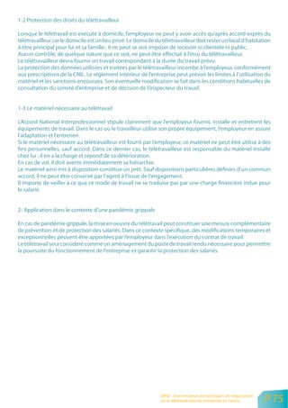 1-2 Protection des droits du télétravailleur

Lorsque le télétravail est exécuté à domicile, l’employeur ne peut y avoir accès qu’après accord exprès du
télétravailleur car le domicile est un lieu privé. Le domicile du télétravailleur doit rester un local d’habitation
à titre principal pour lui et sa famille ; il ne peut se voir imposer de recevoir ni clientèle ni public.
Aucun contrôle, de quelque nature que ce soit, ne peut être effectué à l’insu du télétravailleur.
Le télétravailleur devra fournir un travail correspondant à la durée du travail prévu.
La protection des données utilisées et traitées par le télétravailleur incombe à l’employeur, conformément
aux prescriptions de la CNIL. Le règlement intérieur de l’entreprise peut prévoir les limites à l’utilisation du
matériel et les sanctions encourues. Son éventuelle modification se fait dans les conditions habituelles de
consultation du comité d’entreprise et de décision de l’inspecteur du travail.


1-3 Le matériel nécessaire au télétravail

L’Accord National Interprofessionnel stipule clairement que l’employeur fournit, installe et entretient les
équipements de travail. Dans le cas où le travailleur utilise son propre équipement, l’employeur en assure
l’adaptation et l’entretien.
Si le matériel nécessaire au télétravailleur est fourni par l’employeur, ce matériel ne peut être utilisé à des
fins personnelles, sauf accord. Dans ce dernier cas, le télétravailleur est responsable du matériel installé
chez lui : il en a la charge et répond de sa détérioration.
En cas de vol, il doit avertir immédiatement sa hiérarchie.
Le matériel ainsi mis à disposition constitue un prêt. Sauf dispositions particulières définies d’un commun
accord, il ne peut être conservé par l’agent à l’issue de l’engagement.
Il importe de veiller à ce que ce mode de travail ne se traduise pas par une charge financière indue pour
le salarié.


2- Application dans le contexte d’une pandémie grippale

En cas de pandémie grippale, la mise en oeuvre du télétravail peut constituer une mesure complémentaire
de prévention et de protection des salariés. Dans ce contexte spécifique, des modifications temporaires et
exceptionnelles peuvent être apportées par l’employeur dans l’exécution du contrat de travail.
Le télétravail sera considéré comme un aménagement du poste de travail rendu nécessaire pour permettre
la poursuite du fonctionnement de l’entreprise et garantir la protection des salariés.




                                                                ORSE - Etat des lieux des pratiques de négociation
                                                                sur le télétravail dans les entreprises en France    P 75
 