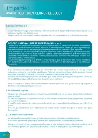 1ère partie :
     AVANT TOUT BIEN CERNER LE SUJET


     1. DE QUOI S’AGIT-IL ?
       Avant même d’envisager une quelconque réflexion sur le sujet, il s’agit de bien se mettre d’accord sur la
       définition que l’on fait du télétravail.
       L’Accord National Interprofessionnel du 19 juillet 2005 donne du télétravail la définition suivante :




       Le télétravail est une forme d’organisation et/ou de réalisation du travail, utilisant les technologies de
       l’information, dans le cadre d’un contrat de travail et dans laquelle un travail, qui aurait également pu
       être réalisé dans les locaux de l’employeur, est effectué hors de ces locaux de façon régulière.
       Cette définition du télétravail permet d’englober différentes formes de télétravail régulier répondant à
       un large éventail de situations et de pratiques sujettes à des évolutions rapides. Elle inclut les salariés
       « nomades » mais le fait de travailler à l’extérieur des locaux de l’entreprise ne suffit pas à conférer à un
       salarié la qualité de télétravailleur.
       Le caractère régulier exigé par la définition n’implique pas que le travail doit être réalisé en totalité
       hors de l’entreprise, et n’exclut donc pas les formes alternant travail dans l’entreprise et travail hors de
       l’entreprise.


       Il est à noter que la définition donnée par l’ANI diffère de l’accord européen dans le sens où l’accord
       national ne vise que le « contrat de travail » pour s’adresser exclusivement aux salariés alors que l’accord
       européen va au-delà et parle de « contrat de travail ou d’une relation d’emploi ».
       L’Accord National Interprofessionnel par le fait qu’il a été étendu par les pouvoirs publics (arrêté du
       30 mai 2006) est opposable à l’ensemble des entreprises en France.

       Dans la pratique, la lecture des accords existants montre qu’il existe trois grands cas de figure pour le
       télétravail tel qu’il est pratiqué en France :



       On parle de télétravail régulier ou récurrent quand le télétravail est un mode d’organisation habituel
       pour le salarié.
       Il s’effectue en général au domicile du salarié, le plus souvent en alternance avec des périodes travaillées
       au sein de l’entreprise.
       Il modifie profondément les relations entre le salarié, son responsable hiérarchique et son collectif de
       travail.
       C’est lui qui nécessite le plus l’élaboration de règles écrites valables tant pour le salarié que pour
       l’entreprise.



       Le télétravail occasionnel n’est pas le mode d’organisation habituel du travail du salarié.
       Il est utilisé de manière épisodique, souvent pour répondre à des situations exceptionnelles.
       Même si ce travail à distance nécessite parfois pour le salarié d’avoir un accord écrit de sa hiérarchie, il
       ne confère en général pas de droits particuliers au salarié, ni d’obligations pour l’entreprise.


n
e   P 06
 