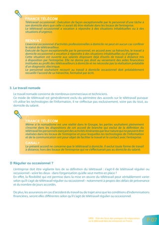 Télétravail occasionnel : Exécution de façon exceptionnelle par le personnel d’une tâche à
         son domicile alors que celle-ci aurait dû être réalisée dans les locaux de l’entreprise.
         Le télétravail occasionnel a vocation à répondre à des situations inhabituelles ou à des
         situations d’urgence.


         L’exercice occasionnel d’activités professionnelles à domicile ne peut en aucun cas conférer
         le statut de télétravailleur.
         Exécuté de façon exceptionnelle par le personnel, en accord avec sa hiérarchie, le travail à
         domicile occasionnel a vocation à répondre à des situations inhabituelles ou d’urgence.
         Cette situation est ouverte aux salariés disposant déjà d’outils de travail à distance mis
         à disposition par l’entreprise. Elle ne donne pas droit au versement des aides financières
         instituées au profit des télétravailleurs à domicile et ne nécessite pas la réalisation préalable
         d’un diagnostic électrique.
         Le personnel souhaitant recourir au travail à domicile occasionnel doit préalablement
         recueillir l’accord de sa hiérarchie, formalisé par écrit.




Le travail nomade concerne de nombreux commerciaux et techniciens.
Ce mode de télétravail est généralement exclu du périmètre des accords sur le télétravail puisque
s’il utilise les technologies de l’information, il ne s’effectue pas exclusivement, voire pas du tout, au
domicile du salarié.




         Même si le nomadisme est une réalité dans le Groupe, les parties souhaitent pleinement
         s’inscrire dans les dispositions de cet accord de branche qui exclut de la définition du
         télétravail les personnels exerçant des activités itinérantes par leur nature qui ne peuvent être
         réalisées dans les locaux de l’entreprise et pour lesquelles les technologies de l’information
         et de la communication ont pour objet de faciliter le travail et le contact avec l’entreprise.

         Le présent accord ne concerne que le télétravail à domicile. Il exclut toute forme de travail
         à distance, hors des locaux de l’entreprise qui ne s’effectuerait pas au domicile du salarié.




L’entreprise doit être vigilante lors de sa définition du télétravail : s’agit-il de télétravail régulier ou
occasionnel - voire les deux - dans l’organisation qu’elle veut mettre en place ?
En effet, la flexibilité qui est permise dans la mise en œuvre du télétravail peut véritablement varier
selon qu’il s’agit de télétravail régulier ou occasionnel - notamment à propos des délais de prévenance
et du nombre de jours accordés.

De plus, les assurances en cas d’accident du travail ou de trajet ainsi que les conditions d’indemnisations
financières, seront elles différentes selon qu’il s’agit de télétravail régulier ou occasionnel.




                                                            ORSE - Etat des lieux des pratiques de négociation
                                                            sur le télétravail dans les entreprises en France    P 07
 