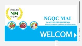WELCOM
N
G
Ọ
C
M
A
I
C
A
T
E
R
I
N
G
NGỌC MAI
Tel: 0957295920-0907567999
NGỌC MAI CATERING VIET NAM SERVICES COMPANY LIMITED
 