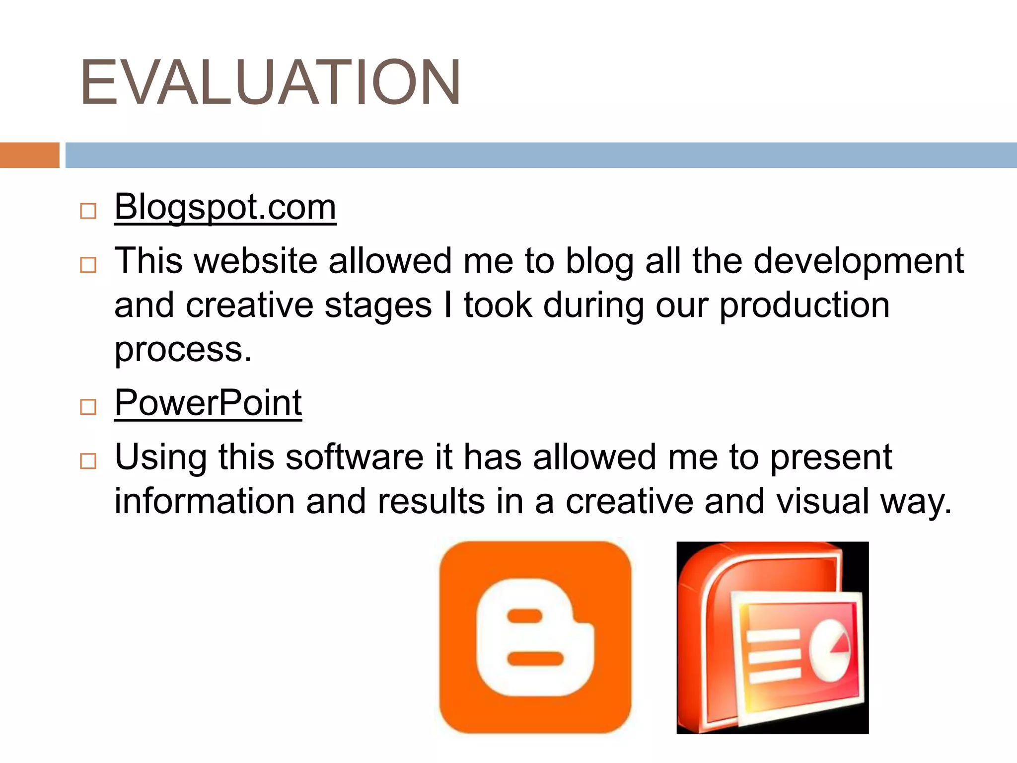 EVALUATION
   Blogspot.com
   This website allowed me to blog all the development
    and creative stages I took during our production
    process.
   PowerPoint
   Using this software it has allowed me to present
    information and results in a creative and visual way.
 
