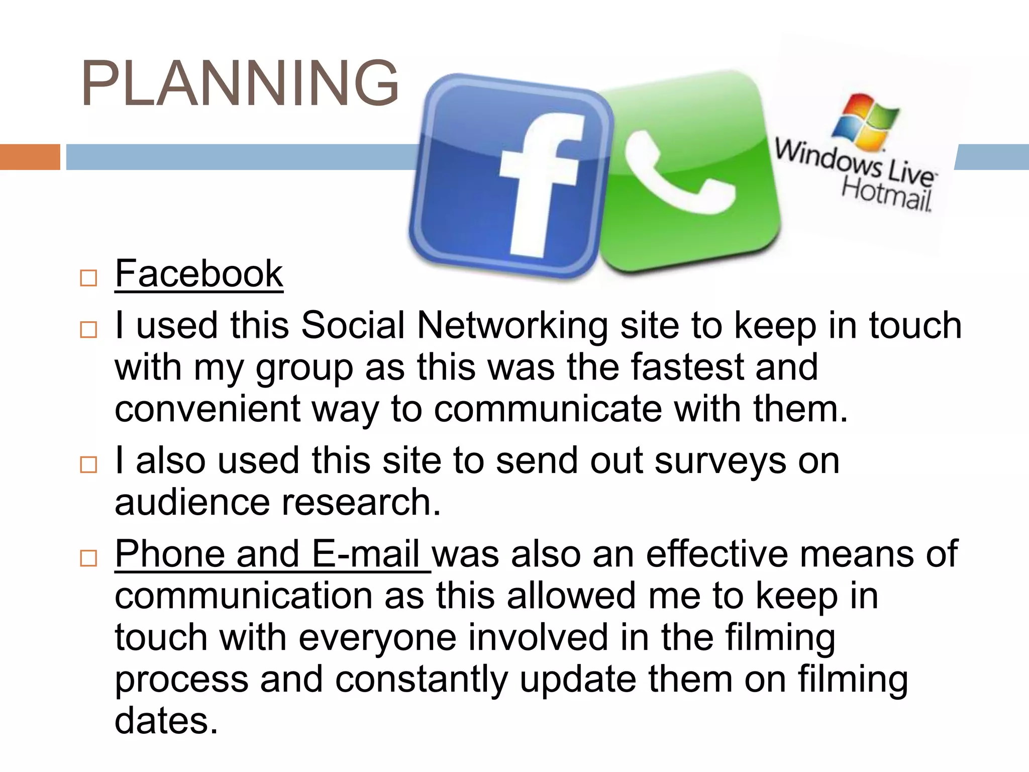 PLANNING

   Facebook
   I used this Social Networking site to keep in touch
    with my group as this was the fastest and
    convenient way to communicate with them.
   I also used this site to send out surveys on
    audience research.
   Phone and E-mail was also an effective means of
    communication as this allowed me to keep in
    touch with everyone involved in the filming
    process and constantly update them on filming
    dates.
 