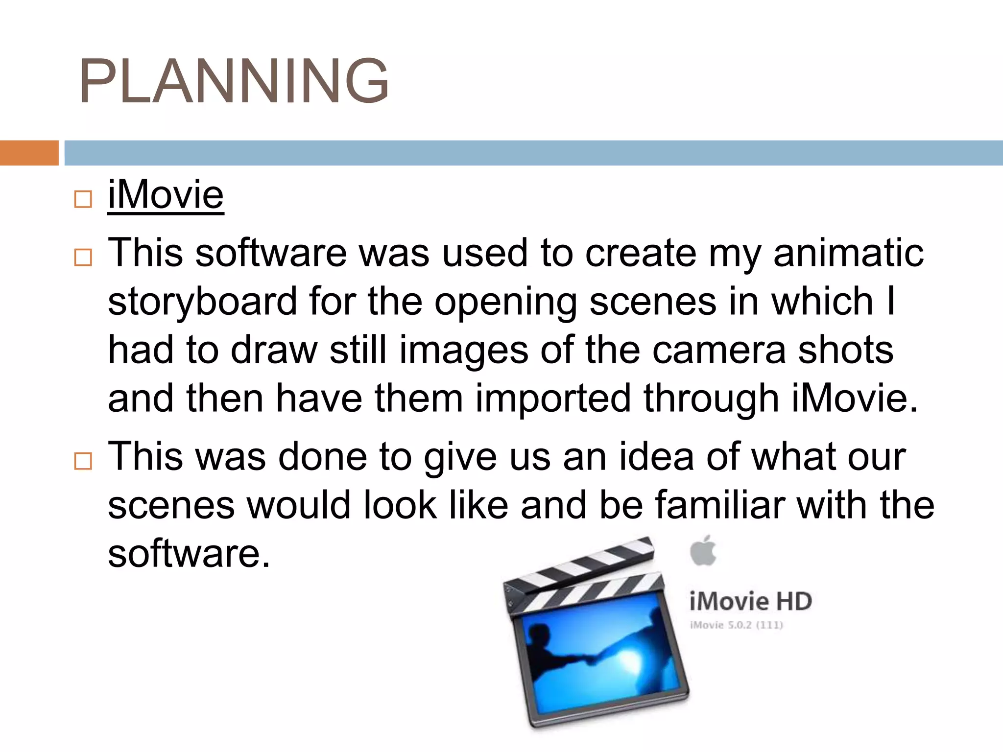 PLANNING
   iMovie
   This software was used to create my animatic
    storyboard for the opening scenes in which I
    had to draw still images of the camera shots
    and then have them imported through iMovie.
   This was done to give us an idea of what our
    scenes would look like and be familiar with the
    software.
 