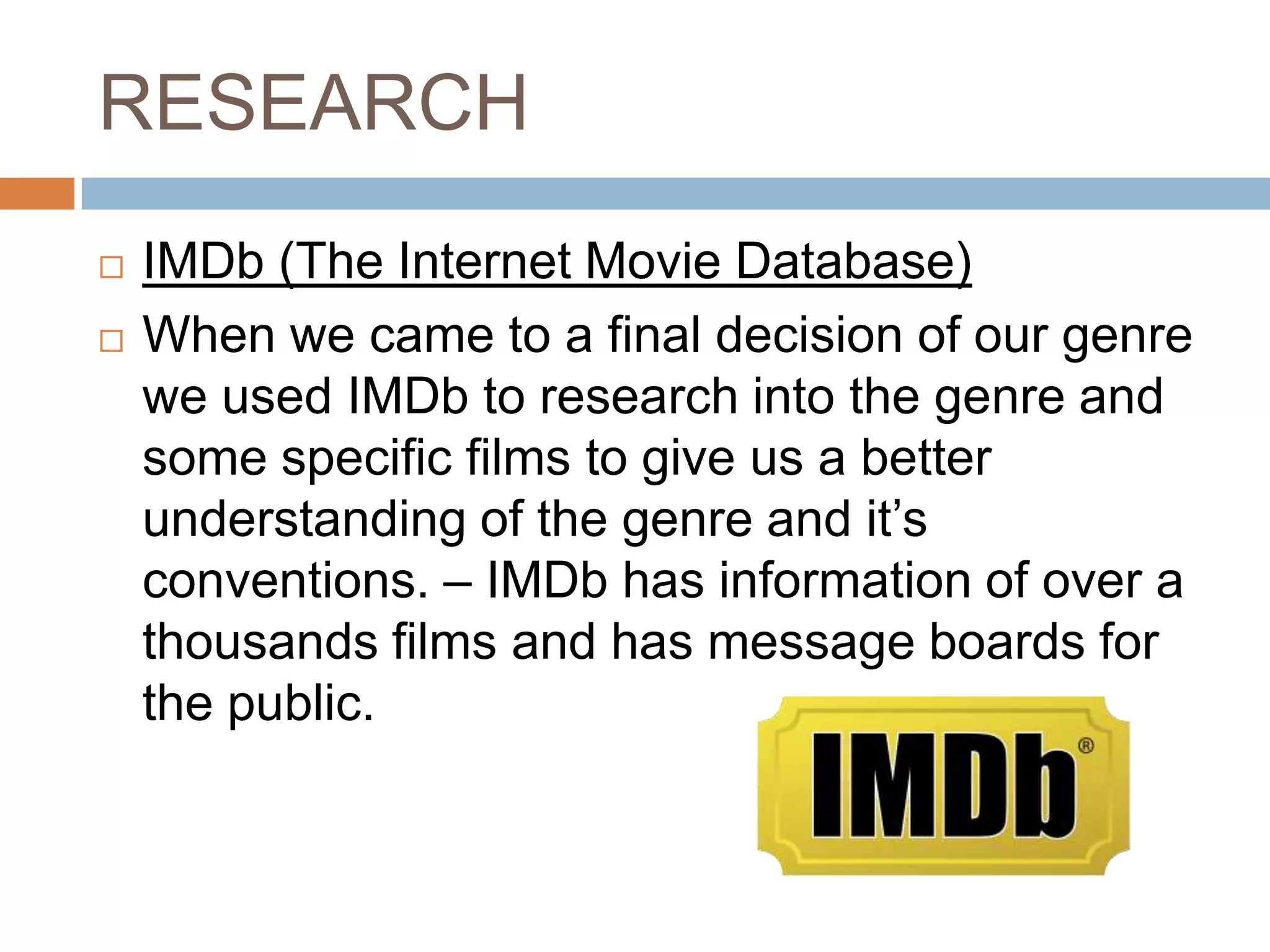 RESEARCH
   IMDb (The Internet Movie Database)
   When we came to a final decision of our genre
    we used IMDb to research into the genre and
    some specific films to give us a better
    understanding of the genre and it’s
    conventions. – IMDb has information of over a
    thousands films and has message boards for
    the public.
 