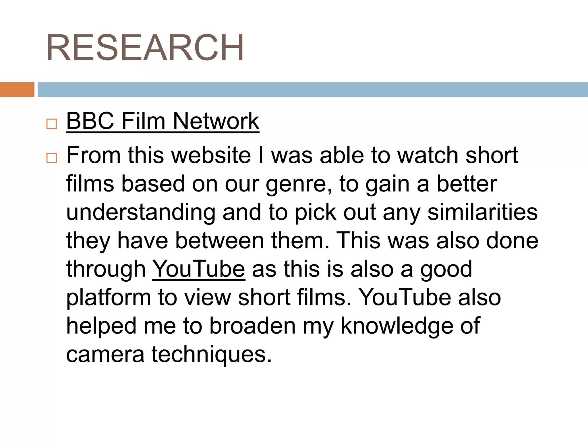 RESEARCH
   BBC Film Network
   From this website I was able to watch short
    films based on our genre, to gain a better
    understanding and to pick out any similarities
    they have between them. This was also done
    through YouTube as this is also a good
    platform to view short films. YouTube also
    helped me to broaden my knowledge of
    camera techniques.
 