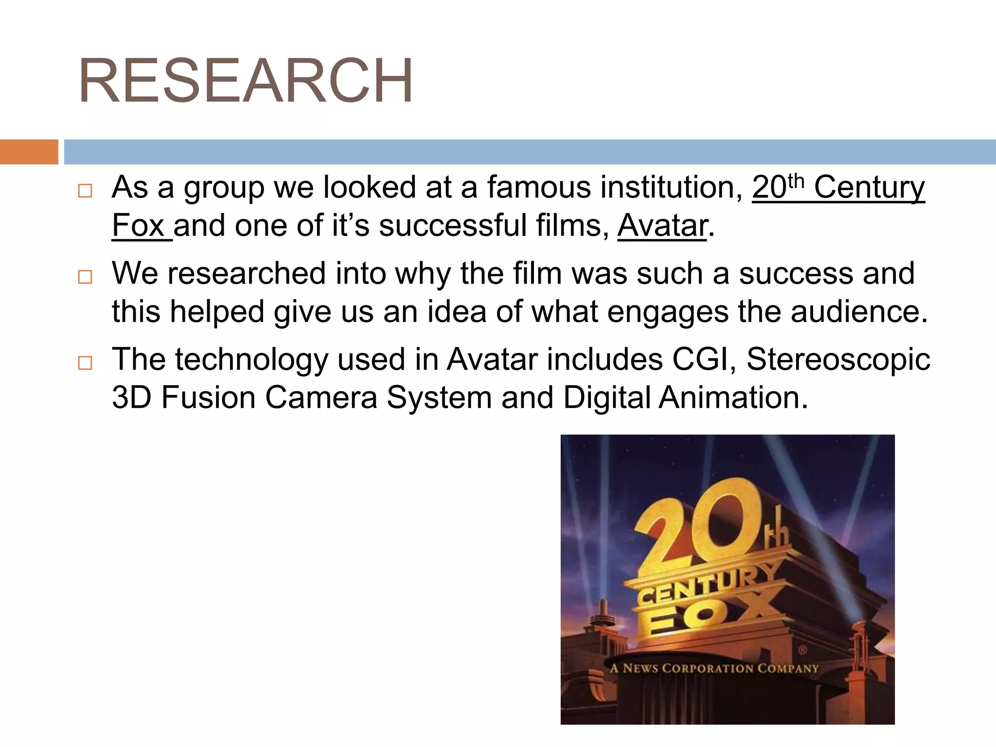RESEARCH
   As a group we looked at a famous institution, 20th Century
    Fox and one of it’s successful films, Avatar.
   We researched into why the film was such a success and
    this helped give us an idea of what engages the audience.
   The technology used in Avatar includes CGI, Stereoscopic
    3D Fusion Camera System and Digital Animation.
 