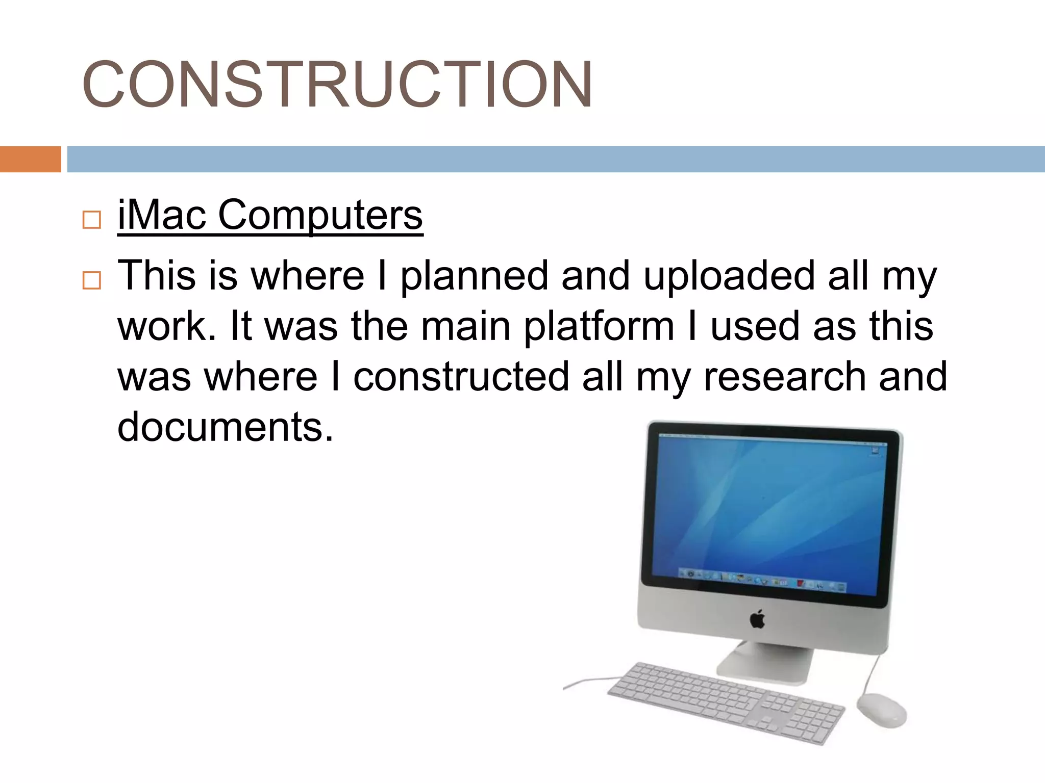 CONSTRUCTION
   iMac Computers
   This is where I planned and uploaded all my
    work. It was the main platform I used as this
    was where I constructed all my research and
    documents.
 