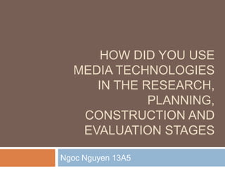 HOW DID YOU USE
  MEDIA TECHNOLOGIES
     IN THE RESEARCH,
             PLANNING,
   CONSTRUCTION AND
   EVALUATION STAGES

Ngoc Nguyen 13A5
 
