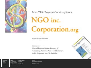 From CSR to Corporate Social Legitimacy



                                             NGO inc.
                                             Corporation.org
                                             by Vincenzo Cammarata



                                             Inspired on:
                                             Harvard Business Review, February 07
                                             “Cocreating Business’s New Social Compact”
                                             by Jeb Brugmann and C.K. Prahalad


Università   Master          Global Market   ©2006
della        of Science in   Strategy        by Vincenzo Cammarata,
Svizzera     Communication
Italiana     and Economics   SI 2006-07      Prof. Eric Larsen
 