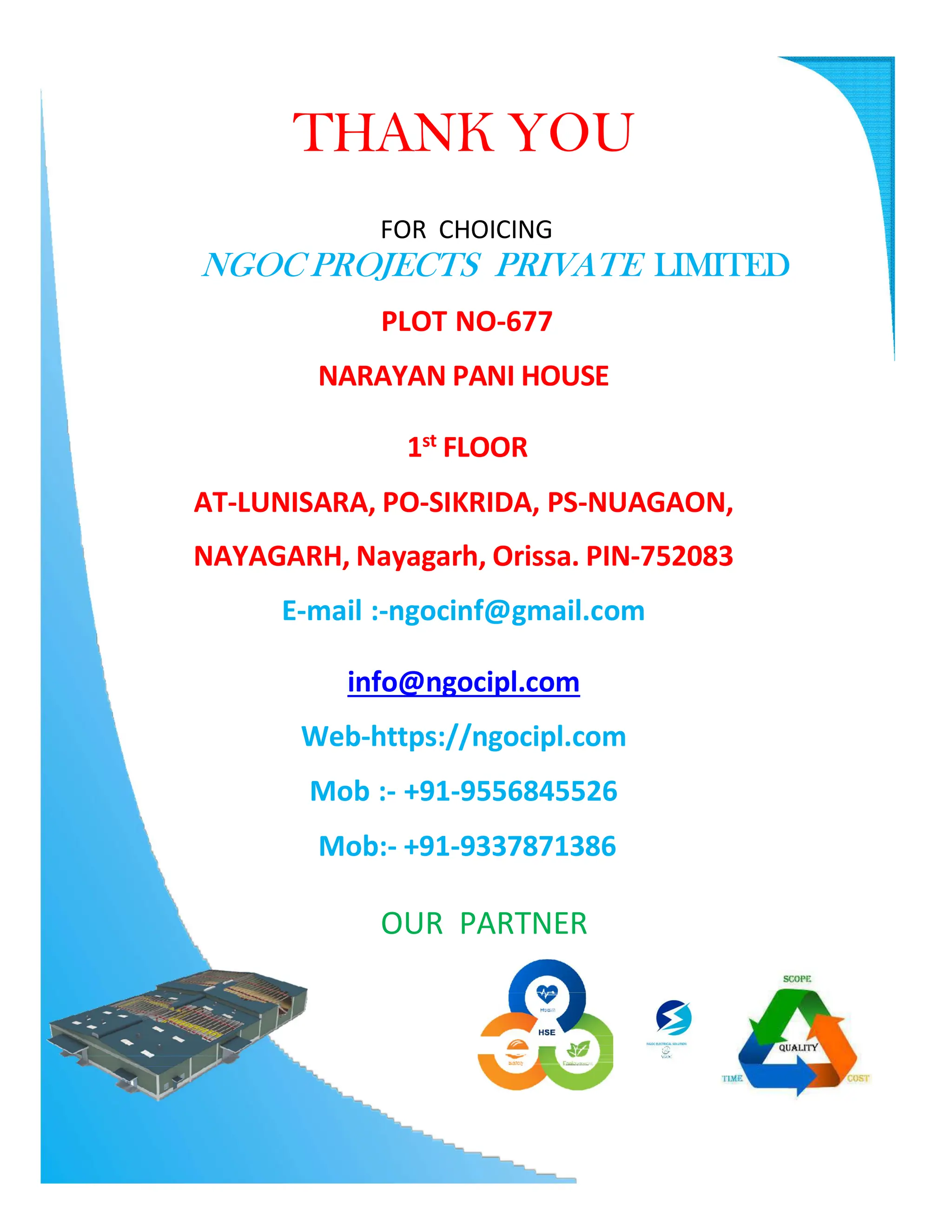 THANK YOU
FOR CHOICING
NGOC PROJECTS PRIVATE LIMITED
PLOT NO-677
NARAYAN PANI HOUSE
1st
FLOOR
AT-LUNISARA, PO-SIKRIDA, PS-NUAGAON,
NAYAGARH, Nayagarh, Orissa. PIN-752083
E-mail :-ngocinf@gmail.com
info@ngocipl.com
Web-https://ngocipl.com
Mob :- +91-9556845526
Mob:- +91-9337871386
OUR PARTNER
 
