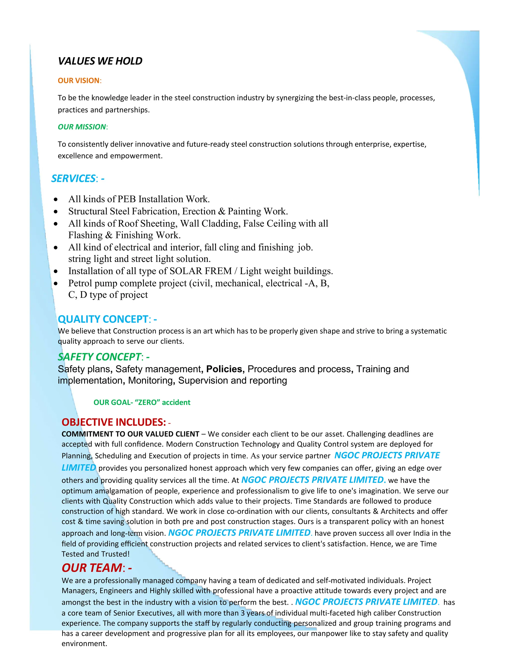 VALUES WE HOLD
OUR VISION:
To be the knowledge leader in the steel construction industry by synergizing the best-in-class people, processes,
practices and partnerships.
OUR MISSION:
To consistently deliver innovative and future-ready steel construction solutions through enterprise, expertise,
excellence and empowerment.
SERVICES: -
 All kinds of PEB Installation Work.
 Structural Steel Fabrication, Erection & Painting Work.
 All kinds of Roof Sheeting, Wall Cladding, False Ceiling with all
Flashing & Finishing Work.
 All kind of electrical and interior, fall cling and finishing job.
string light and street light solution.
 Installation of all type of SOLAR FREM / Light weight buildings.
 Petrol pump complete project (civil, mechanical, electrical -A, B,
C, D type of project
QUALITY CONCEPT: -
We believe that Construction process is an art which has to be properly given shape and strive to bring a systematic
quality approach to serve our clients.
SAFETY CONCEPT: -
Safety plans, Safety management, Policies, Procedures and process, Training and
implementation, Monitoring, Supervision and reporting
OUR GOAL- “ZERO” accident
OBJECTIVE INCLUDES: -
COMMITMENT TO OUR VALUED CLIENT – We consider each client to be our asset. Challenging deadlines are
accepted with full conﬁdence. Modern Construction Technology and Quality Control system are deployed for
Planning, Scheduling and Execution of projects in time. As your service partner NGOC PROJECTS PRIVATE
LIMITED provides you personalized honest approach which very few companies can oﬀer, giving an edge over
others and providing quality services all the time. At NGOC PROJECTS PRIVATE LIMITED. we have the
optimum amalgamation of people, experience and professionalism to give life to one's imagination. We serve our
clients with Quality Construction which adds value to their projects. Time Standards are followed to produce
construction of high standard. We work in close co-ordination with our clients, consultants & Architects and oﬀer
cost & time saving solution in both pre and post construction stages. Ours is a transparent policy with an honest
approach and long-term vision. NGOC PROJECTS PRIVATE LIMITED. have proven success all over India in the
ﬁeld of providing eﬃcient construction projects and related services to client's satisfaction. Hence, we are Time
Tested and Trusted!
OUR TEAM: -
We are a professionally managed company having a team of dedicated and self-motivated individuals. Project
Managers, Engineers and Highly skilled with professional have a proactive attitude towards every project and are
amongst the best in the industry with a vision to perform the best. . NGOC PROJECTS PRIVATE LIMITED. has
a core team of Senior Executives, all with more than 3 years of individual multi-faceted high caliber Construction
experience. The company supports the staﬀ by regularly conducting personalized and group training programs and
has a career development and progressive plan for all its employees, our manpower like to stay safety and quality
environment.
 
