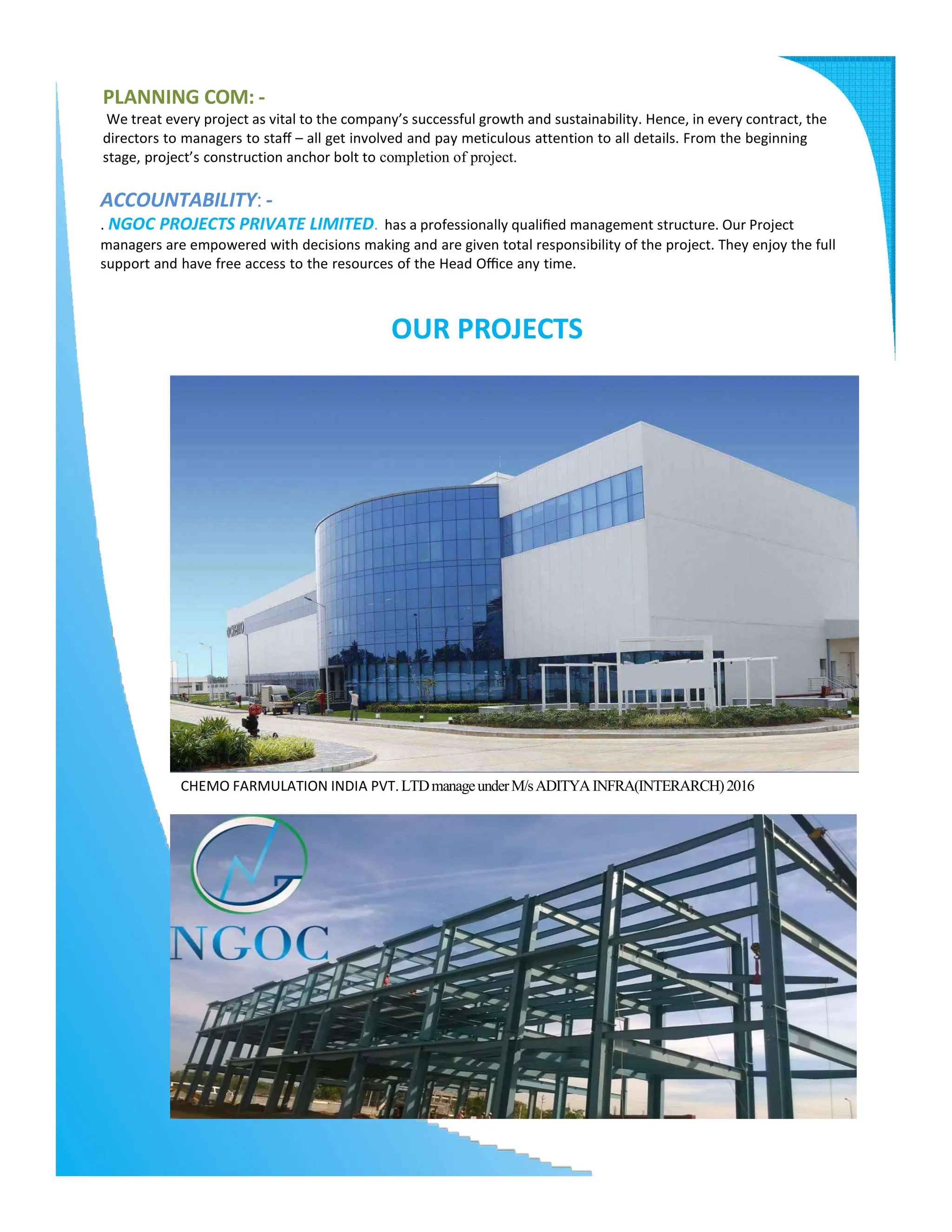 PLANNING COM: -
We treat every project as vital to the company’s successful growth and sustainability. Hence, in every contract, the
directors to managers to staﬀ – all get involved and pay meticulous attention to all details. From the beginning
stage, project’s construction anchor bolt to completion of project.
ACCOUNTABILITY: -
. NGOC PROJECTS PRIVATE LIMITED. has a professionally qualiﬁed management structure. Our Project
managers are empowered with decisions making and are given total responsibility of the project. They enjoy the full
support and have free access to the resources of the Head Oﬃce any time.
OUR PROJECTS
CHEMO FARMULATION INDIA PVT.LTDmanageunderM/sADITYAINFRA(INTERARCH)2016
 